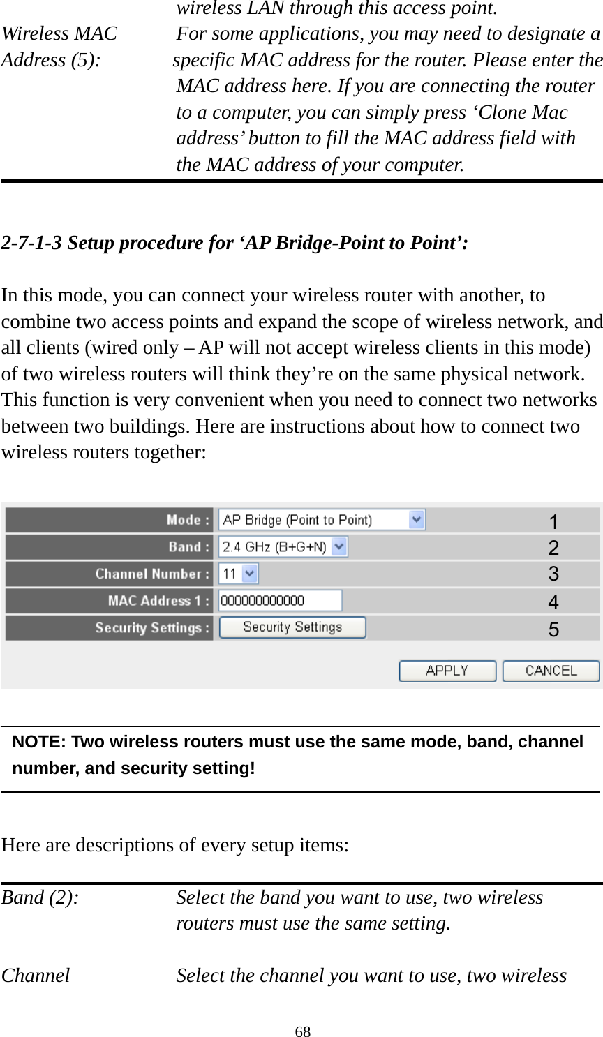 68 wireless LAN through this access point. Wireless MAC    For some applications, you may need to designate a   Address (5):       specific MAC address for the router. Please enter the MAC address here. If you are connecting the router to a computer, you can simply press ‘Clone Mac address’ button to fill the MAC address field with the MAC address of your computer.   2-7-1-3 Setup procedure for ‘AP Bridge-Point to Point’:  In this mode, you can connect your wireless router with another, to combine two access points and expand the scope of wireless network, and all clients (wired only – AP will not accept wireless clients in this mode) of two wireless routers will think they’re on the same physical network. This function is very convenient when you need to connect two networks between two buildings. Here are instructions about how to connect two wireless routers together:        Here are descriptions of every setup items:  Band (2):  Select the band you want to use, two wireless routers must use the same setting.  Channel  Select the channel you want to use, two wireless NOTE: Two wireless routers must use the same mode, band, channel number, and security setting! 1 2 3 4 5 