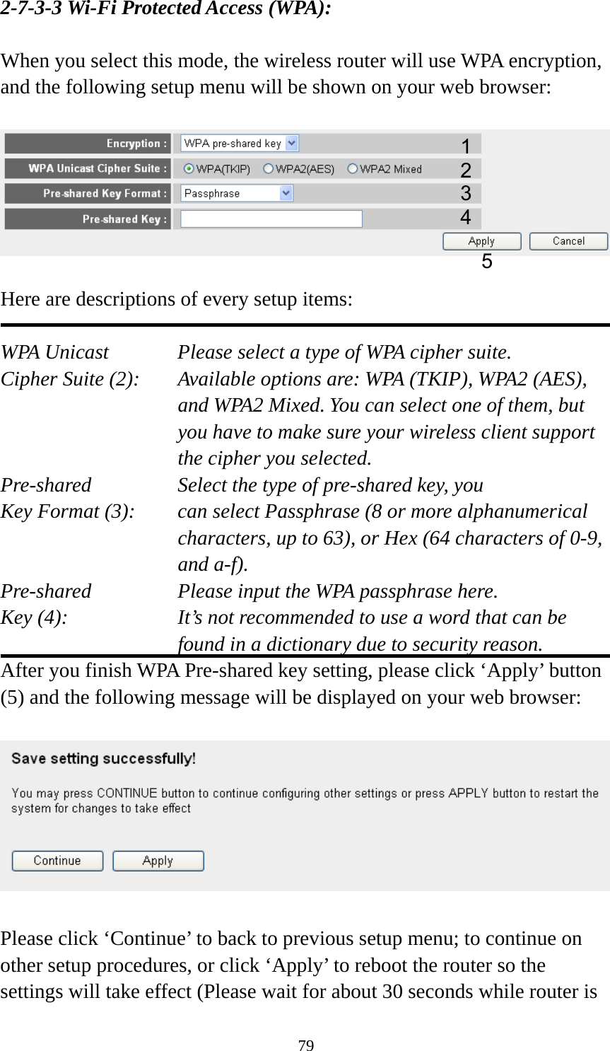 79 2-7-3-3 Wi-Fi Protected Access (WPA):  When you select this mode, the wireless router will use WPA encryption, and the following setup menu will be shown on your web browser:    Here are descriptions of every setup items:  WPA Unicast      Please select a type of WPA cipher suite. Cipher Suite (2):  Available options are: WPA (TKIP), WPA2 (AES), and WPA2 Mixed. You can select one of them, but you have to make sure your wireless client support the cipher you selected. Pre-shared       Select the type of pre-shared key, you Key Format (3):    can select Passphrase (8 or more alphanumerical characters, up to 63), or Hex (64 characters of 0-9, and a-f). Pre-shared       Please input the WPA passphrase here. Key (4):    It’s not recommended to use a word that can be found in a dictionary due to security reason. After you finish WPA Pre-shared key setting, please click ‘Apply’ button (5) and the following message will be displayed on your web browser:    Please click ‘Continue’ to back to previous setup menu; to continue on other setup procedures, or click ‘Apply’ to reboot the router so the settings will take effect (Please wait for about 30 seconds while router is 12 3 5 4 