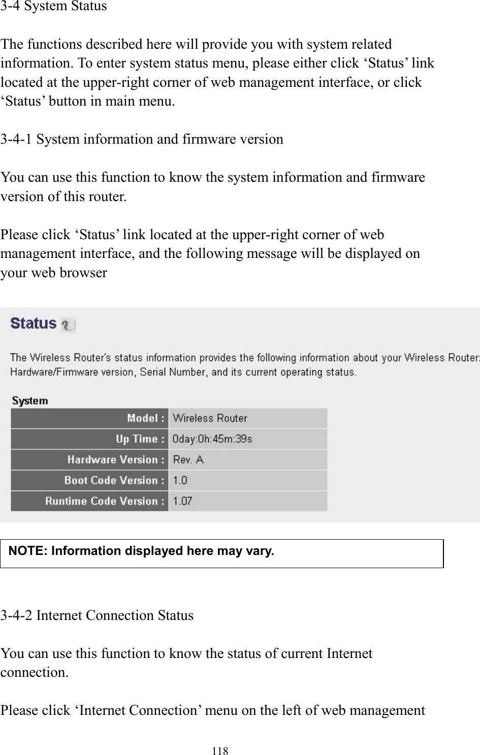 118 3-4 System Status  The functions described here will provide you with system related information. To enter system status menu, please either click ‘Status’ link located at the upper-right corner of web management interface, or click ‘Status’ button in main menu.  3-4-1 System information and firmware version  You can use this function to know the system information and firmware version of this router.  Please click ‘Status’ link located at the upper-right corner of web management interface, and the following message will be displayed on your web browser       3-4-2 Internet Connection Status  You can use this function to know the status of current Internet connection.  Please click ‘Internet Connection’ menu on the left of web management NOTE: Information displayed here may vary. 