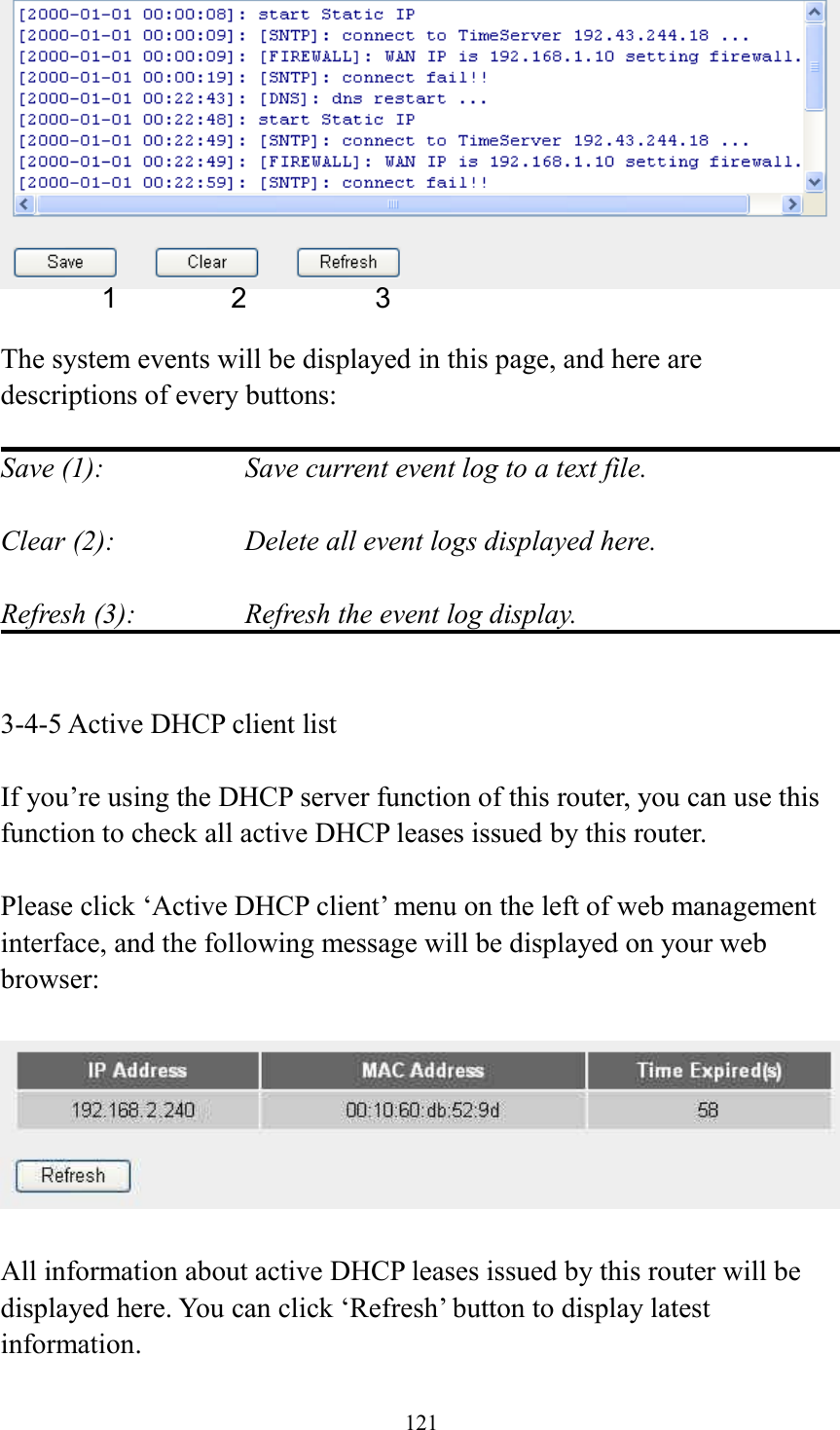 121   The system events will be displayed in this page, and here are descriptions of every buttons:  Save (1):        Save current event log to a text file.  Clear (2):        Delete all event logs displayed here.  Refresh (3):      Refresh the event log display.   3-4-5 Active DHCP client list  If you’re using the DHCP server function of this router, you can use this function to check all active DHCP leases issued by this router.  Please click ‘Active DHCP client’ menu on the left of web management interface, and the following message will be displayed on your web browser:    All information about active DHCP leases issued by this router will be displayed here. You can click ‘Refresh’ button to display latest information. 1 2 3 