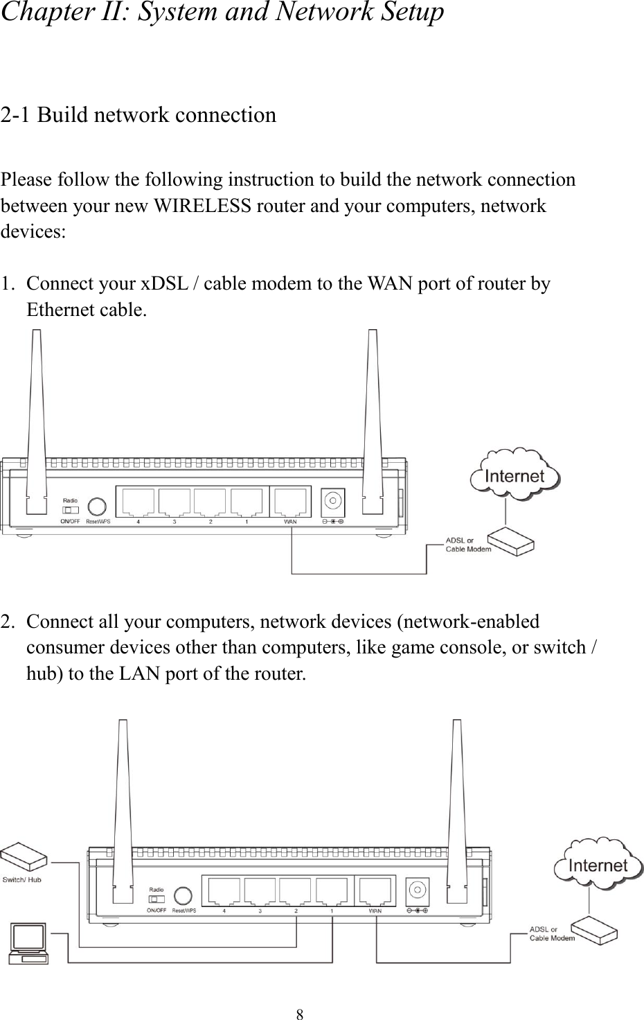 8 Chapter II: System and Network Setup  2-1 Build network connection  Please follow the following instruction to build the network connection between your new WIRELESS router and your computers, network devices:  1. Connect your xDSL / cable modem to the WAN port of router by Ethernet cable.     2. Connect all your computers, network devices (network-enabled consumer devices other than computers, like game console, or switch / hub) to the LAN port of the router.   