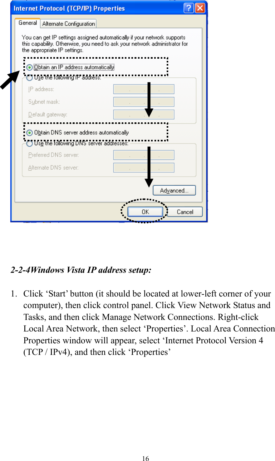 16     2-2-4Windows Vista IP address setup:  1. Click ‘Start’ button (it should be located at lower-left corner of your computer), then click control panel. Click View Network Status and Tasks, and then click Manage Network Connections. Right-click Local Area Network, then select ‘Properties’. Local Area Connection Properties window will appear, select ‘Internet Protocol Version 4 (TCP / IPv4), and then click ‘Properties’  