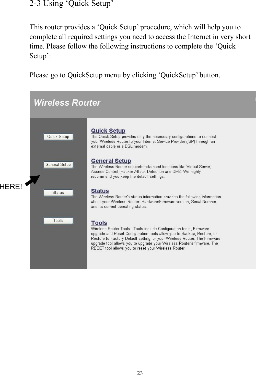 23 2-3 Using ‘Quick Setup’  This router provides a ‘Quick Setup’ procedure, which will help you to complete all required settings you need to access the Internet in very short time. Please follow the following instructions to complete the ‘Quick Setup’:  Please go to QuickSetup menu by clicking ‘QuickSetup’ button.            HERE! 