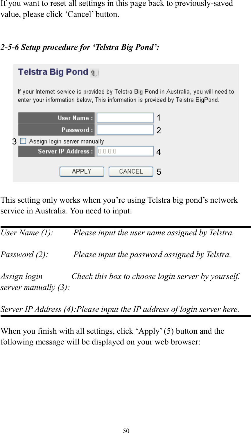 50 If you want to reset all settings in this page back to previously-saved value, please click ‘Cancel’ button.   2-5-6 Setup procedure for ‘Telstra Big Pond’:    This setting only works when you’re using Telstra big pond’s network service in Australia. You need to input:  User Name (1):     Please input the user name assigned by Telstra.  Password (2):      Please input the password assigned by Telstra.  Assign login       Check this box to choose login server by yourself. server manually (3):    Server IP Address (4):Please input the IP address of login server here.  When you finish with all settings, click ‘Apply’ (5) button and the following message will be displayed on your web browser:  1 2 3 4 5 