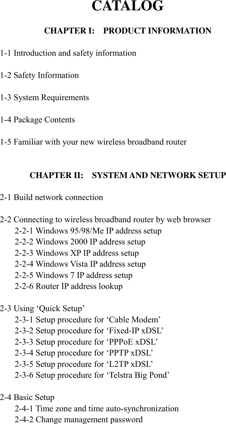 CATALOG  CHAPTER I:  PRODUCT INFORMATION  1-1 Introduction and safety information  1-2 Safety Information  1-3 System Requirements  1-4 Package Contents  1-5 Familiar with your new wireless broadband router   CHAPTER II:    SYSTEM AND NETWORK SETUP  2-1 Build network connection  2-2 Connecting to wireless broadband router by web browser   2-2-1 Windows 95/98/Me IP address setup   2-2-2 Windows 2000 IP address setup   2-2-3 Windows XP IP address setup   2-2-4 Windows Vista IP address setup   2-2-5 Windows 7 IP address setup   2-2-6 Router IP address lookup  2-3 Using ‘Quick Setup’   2-3-1 Setup procedure for ‘Cable Modem’   2-3-2 Setup procedure for ‘Fixed-IP xDSL’   2-3-3 Setup procedure for ‘PPPoE xDSL’   2-3-4 Setup procedure for ‘PPTP xDSL’   2-3-5 Setup procedure for ‘L2TP xDSL’   2-3-6 Setup procedure for ‘Telstra Big Pond’  2-4 Basic Setup   2-4-1 Time zone and time auto-synchronization   2-4-2 Change management password 