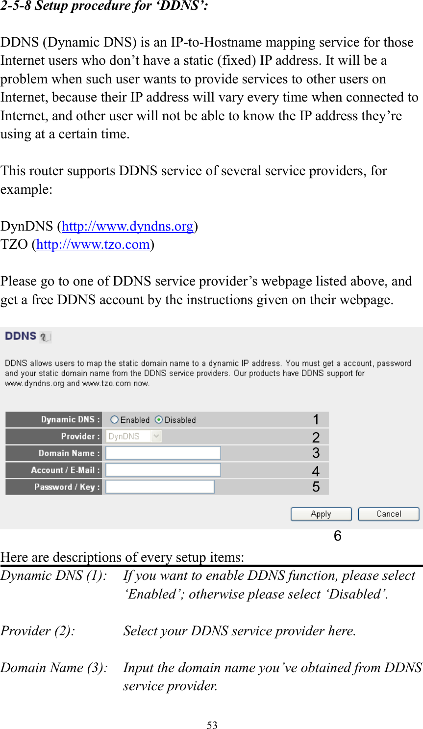 53 2-5-8 Setup procedure for ‘DDNS’:  DDNS (Dynamic DNS) is an IP-to-Hostname mapping service for those Internet users who don’t have a static (fixed) IP address. It will be a problem when such user wants to provide services to other users on Internet, because their IP address will vary every time when connected to Internet, and other user will not be able to know the IP address they’re using at a certain time.  This router supports DDNS service of several service providers, for example:  DynDNS (http://www.dyndns.org) TZO (http://www.tzo.com)  Please go to one of DDNS service provider’s webpage listed above, and get a free DDNS account by the instructions given on their webpage.    Here are descriptions of every setup items: Dynamic DNS (1):    If you want to enable DDNS function, please select ‘Enabled’; otherwise please select ‘Disabled’.  Provider (2):      Select your DDNS service provider here.  Domain Name (3):    Input the domain name you’ve obtained from DDNS service provider. 1 2 3 4 5 6 