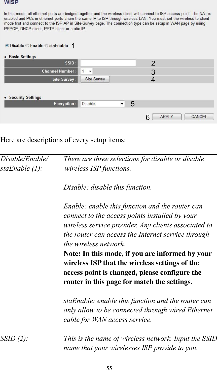 55   Here are descriptions of every setup items:  Disable/Enable/    There are three selections for disable or disable   staEnable (1):            wireless ISP functions.  Disable: disable this function.  Enable: enable this function and the router can connect to the access points installed by your wireless service provider. Any clients associated to the router can access the Internet service through the wireless network. Note: In this mode, if you are informed by your wireless ISP that the wireless settings of the access point is changed, please configure the router in this page for match the settings.  staEnable: enable this function and the router can only allow to be connected through wired Ethernet cable for WAN access service.  SSID (2):    This is the name of wireless network. Input the SSID name that your wirelesses ISP provide to you. 1 2 3 4 5 6 