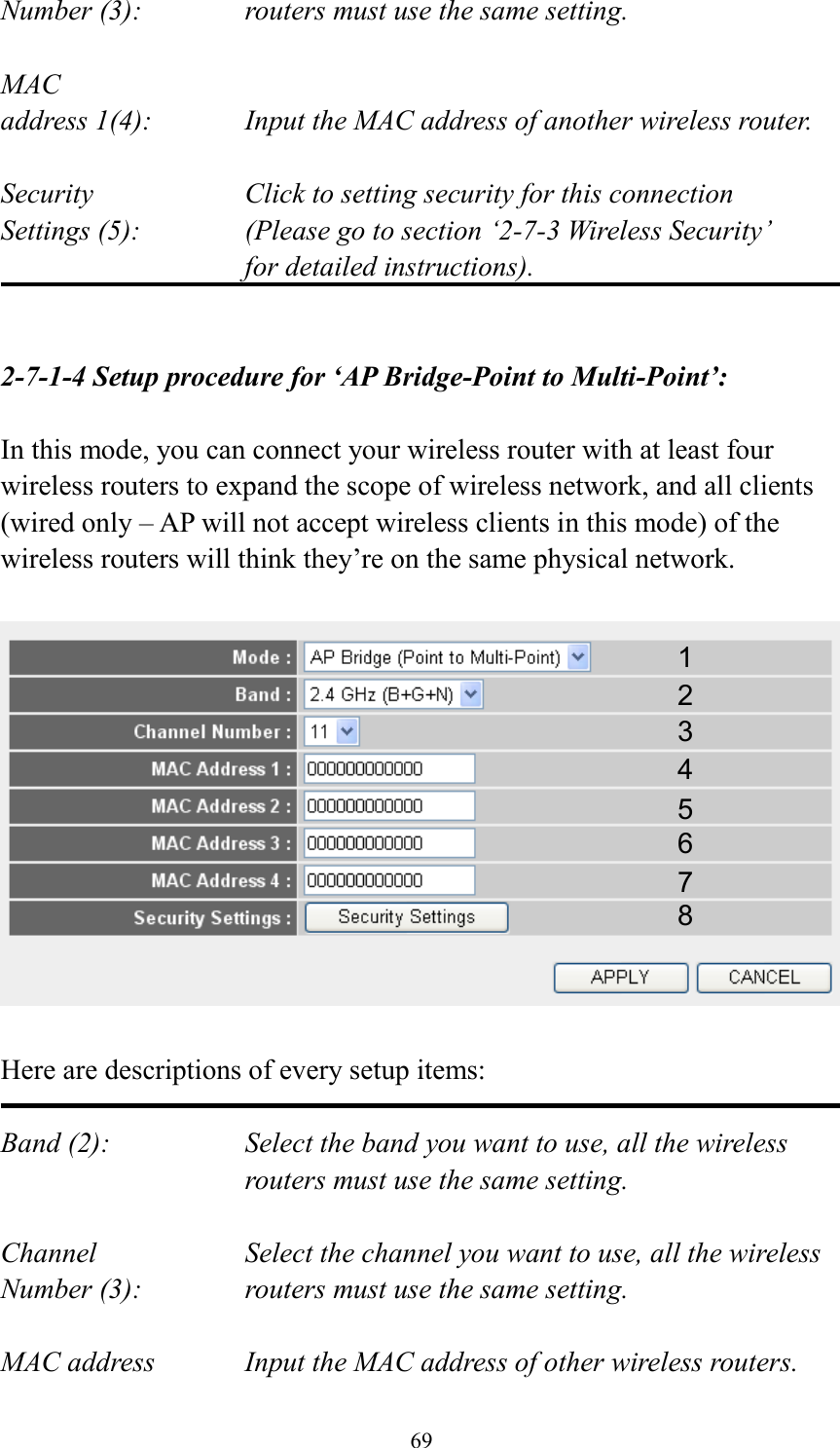 69 Number (3):  routers must use the same setting.  MAC address 1(4):  Input the MAC address of another wireless router.  Security    Click to setting security for this connection Settings (5):  (Please go to section ‘2-7-3 Wireless Security’   for detailed instructions).   2-7-1-4 Setup procedure for ‘AP Bridge-Point to Multi-Point’:  In this mode, you can connect your wireless router with at least four wireless routers to expand the scope of wireless network, and all clients (wired only – AP will not accept wireless clients in this mode) of the wireless routers will think they’re on the same physical network.    Here are descriptions of every setup items:  Band (2):  Select the band you want to use, all the wireless routers must use the same setting.  Channel  Select the channel you want to use, all the wireless Number (3):  routers must use the same setting.  MAC address    Input the MAC address of other wireless routers. 1 2 3 4 5 6 7 8 