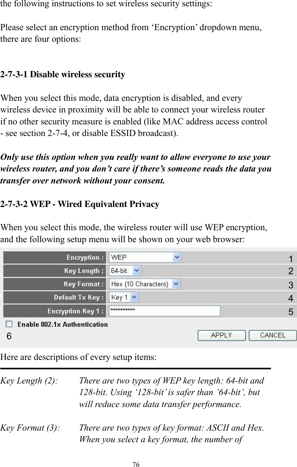 76 the following instructions to set wireless security settings:  Please select an encryption method from ‘Encryption’ dropdown menu, there are four options:   2-7-3-1 Disable wireless security  When you select this mode, data encryption is disabled, and every wireless device in proximity will be able to connect your wireless router if no other security measure is enabled (like MAC address access control - see section 2-7-4, or disable ESSID broadcast).    Only use this option when you really want to allow everyone to use your wireless router, and you don’t care if there’s someone reads the data you transfer over network without your consent.  2-7-3-2 WEP - Wired Equivalent Privacy  When you select this mode, the wireless router will use WEP encryption, and the following setup menu will be shown on your web browser:  Here are descriptions of every setup items:  Key Length (2):    There are two types of WEP key length: 64-bit and 128-bit. Using ‘128-bit’ is safer than ’64-bit’, but will reduce some data transfer performance.  Key Format (3):    There are two types of key format: ASCII and Hex. When you select a key format, the number of 1 2 3 5 6 4 