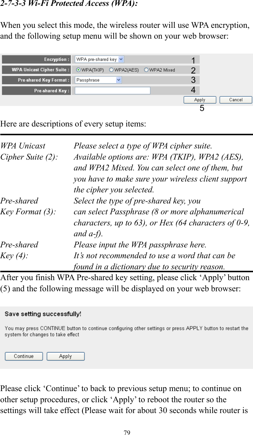 79 2-7-3-3 Wi-Fi Protected Access (WPA):  When you select this mode, the wireless router will use WPA encryption, and the following setup menu will be shown on your web browser:    Here are descriptions of every setup items:  WPA Unicast      Please select a type of WPA cipher suite. Cipher Suite (2):  Available options are: WPA (TKIP), WPA2 (AES), and WPA2 Mixed. You can select one of them, but you have to make sure your wireless client support the cipher you selected. Pre-shared       Select the type of pre-shared key, you Key Format (3):    can select Passphrase (8 or more alphanumerical characters, up to 63), or Hex (64 characters of 0-9, and a-f). Pre-shared       Please input the WPA passphrase here. Key (4):    It’s not recommended to use a word that can be found in a dictionary due to security reason. After you finish WPA Pre-shared key setting, please click ‘Apply’ button (5) and the following message will be displayed on your web browser:    Please click ‘Continue’ to back to previous setup menu; to continue on other setup procedures, or click ‘Apply’ to reboot the router so the settings will take effect (Please wait for about 30 seconds while router is 1 2 3 5 4 