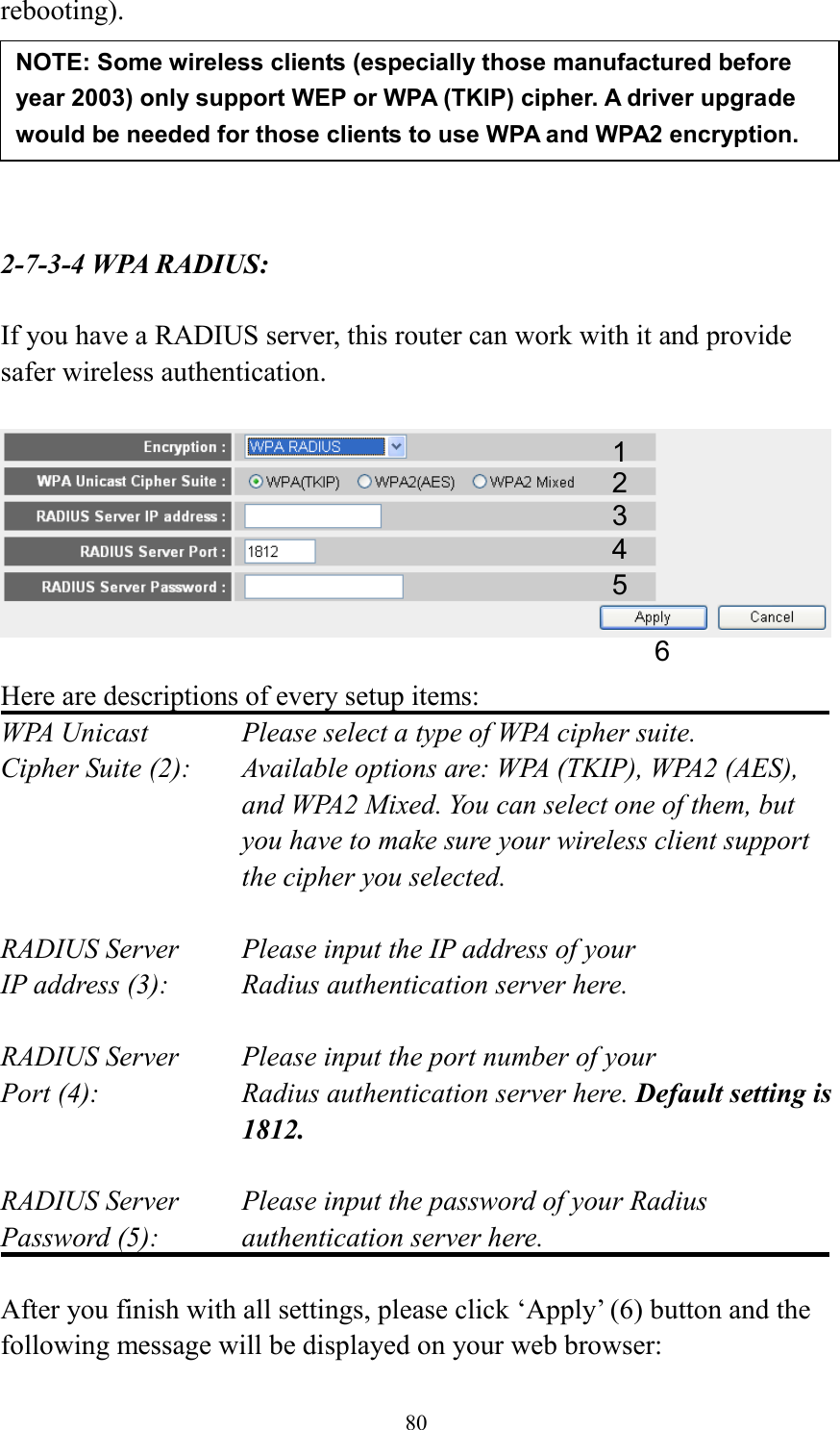 80 rebooting).       2-7-3-4 WPA RADIUS:  If you have a RADIUS server, this router can work with it and provide safer wireless authentication.    Here are descriptions of every setup items: WPA Unicast      Please select a type of WPA cipher suite. Cipher Suite (2):  Available options are: WPA (TKIP), WPA2 (AES), and WPA2 Mixed. You can select one of them, but you have to make sure your wireless client support the cipher you selected.  RADIUS Server     Please input the IP address of your IP address (3):      Radius authentication server here.  RADIUS Server     Please input the port number of your Port (4):    Radius authentication server here. Default setting is 1812.  RADIUS Server     Please input the password of your Radius Password (5):    authentication server here.  After you finish with all settings, please click ‘Apply’ (6) button and the following message will be displayed on your web browser: NOTE: Some wireless clients (especially those manufactured before year 2003) only support WEP or WPA (TKIP) cipher. A driver upgrade would be needed for those clients to use WPA and WPA2 encryption. 1 3 4 2 5 6 