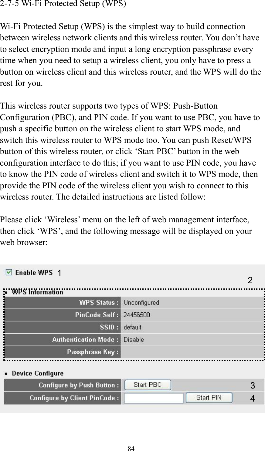 84 2-7-5 Wi-Fi Protected Setup (WPS)  Wi-Fi Protected Setup (WPS) is the simplest way to build connection between wireless network clients and this wireless router. You don’t have to select encryption mode and input a long encryption passphrase every time when you need to setup a wireless client, you only have to press a button on wireless client and this wireless router, and the WPS will do the rest for you.  This wireless router supports two types of WPS: Push-Button Configuration (PBC), and PIN code. If you want to use PBC, you have to push a specific button on the wireless client to start WPS mode, and switch this wireless router to WPS mode too. You can push Reset/WPS button of this wireless router, or click ‘Start PBC’ button in the web configuration interface to do this; if you want to use PIN code, you have to know the PIN code of wireless client and switch it to WPS mode, then provide the PIN code of the wireless client you wish to connect to this wireless router. The detailed instructions are listed follow:  Please click ‘Wireless’ menu on the left of web management interface, then click ‘WPS’, and the following message will be displayed on your web browser:    1 3 4 2 