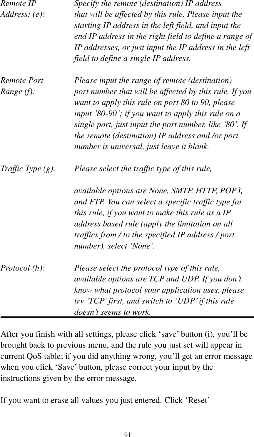 91 Remote IP        Specify the remote (destination) IP address Address: (e):    that will be affected by this rule. Please input the starting IP address in the left field, and input the end IP address in the right field to define a range of IP addresses, or just input the IP address in the left field to define a single IP address.  Remote Port      Please input the range of remote (destination) Range (f):  port number that will be affected by this rule. If you want to apply this rule on port 80 to 90, please input ‟80-90‟; if you want to apply this rule on a single port, just input the port number, like „80‟. If the remote (destination) IP address and /or port number is universal, just leave it blank.  Traffic Type (g):    Please select the traffic type of this rule,  available options are None, SMTP, HTTP, POP3, and FTP. You can select a specific traffic type for this rule, if you want to make this rule as a IP address based rule (apply the limitation on all traffics from / to the specified IP address / port number), select „None‟.  Protocol (h):      Please select the protocol type of this rule,   available options are TCP and UDP. If you don‟t know what protocol your application uses, please try „TCP‟ first, and switch to „UDP‟ if this rule doesn‟t seems to work.  After you finish with all settings, please click „save‟ button (i), you‟ll be brought back to previous menu, and the rule you just set will appear in current QoS table; if you did anything wrong, you‟ll get an error message when you click „Save‟ button, please correct your input by the instructions given by the error message.  If you want to erase all values you just entered. Click „Reset‟ 