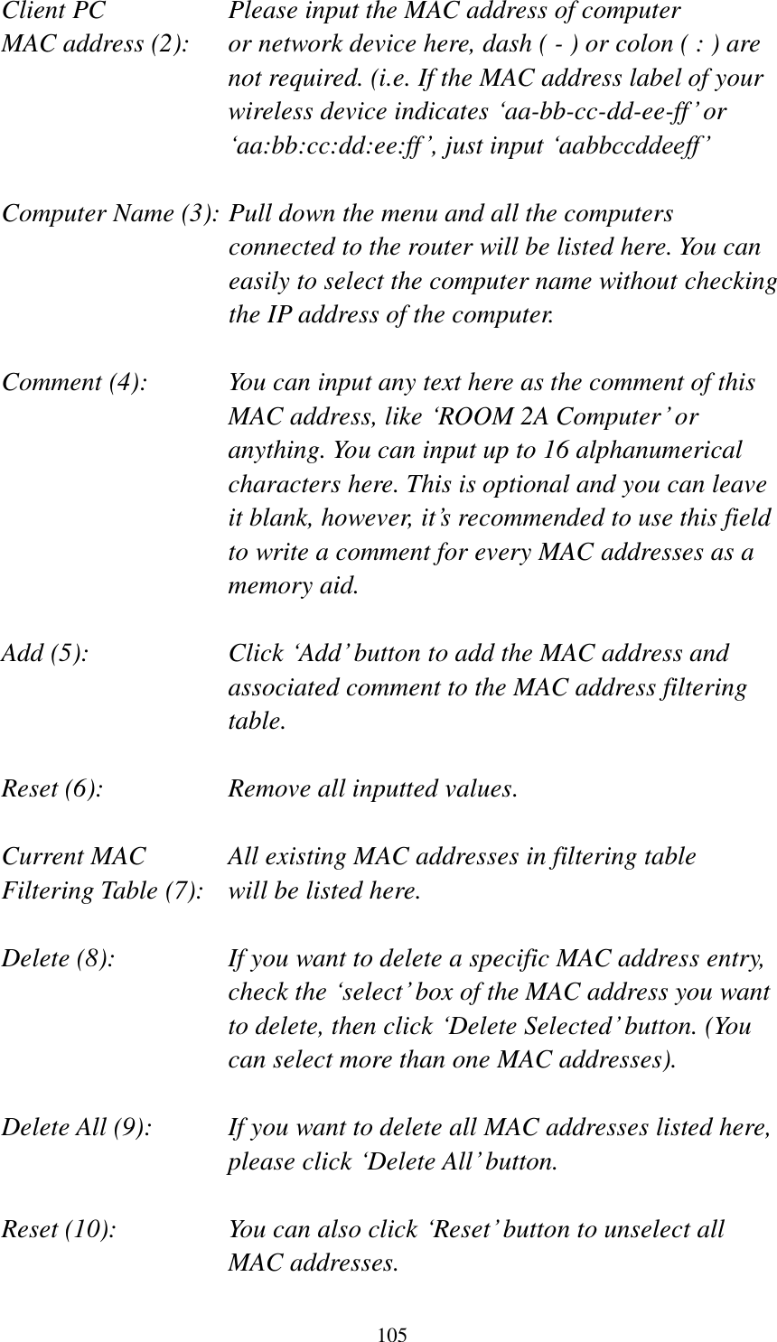 105 Client PC        Please input the MAC address of computer MAC address (2):    or network device here, dash ( - ) or colon ( : ) are not required. (i.e. If the MAC address label of your wireless device indicates „aa-bb-cc-dd-ee-ff‟ or „aa:bb:cc:dd:ee:ff‟, just input „aabbccddeeff‟  Computer Name (3): Pull down the menu and all the computers connected to the router will be listed here. You can easily to select the computer name without checking the IP address of the computer.  Comment (4):    You can input any text here as the comment of this MAC address, like „ROOM 2A Computer‟ or anything. You can input up to 16 alphanumerical characters here. This is optional and you can leave it blank, however, it‟s recommended to use this field to write a comment for every MAC addresses as a memory aid.  Add (5):    Click „Add‟ button to add the MAC address and associated comment to the MAC address filtering table.  Reset (6):        Remove all inputted values.  Current MAC      All existing MAC addresses in filtering table Filtering Table (7):   will be listed here.  Delete (8):    If you want to delete a specific MAC address entry, check the „select‟ box of the MAC address you want to delete, then click „Delete Selected‟ button. (You can select more than one MAC addresses).  Delete All (9):    If you want to delete all MAC addresses listed here, please click „Delete All‟ button.  Reset (10):    You can also click „Reset‟ button to unselect all MAC addresses. 