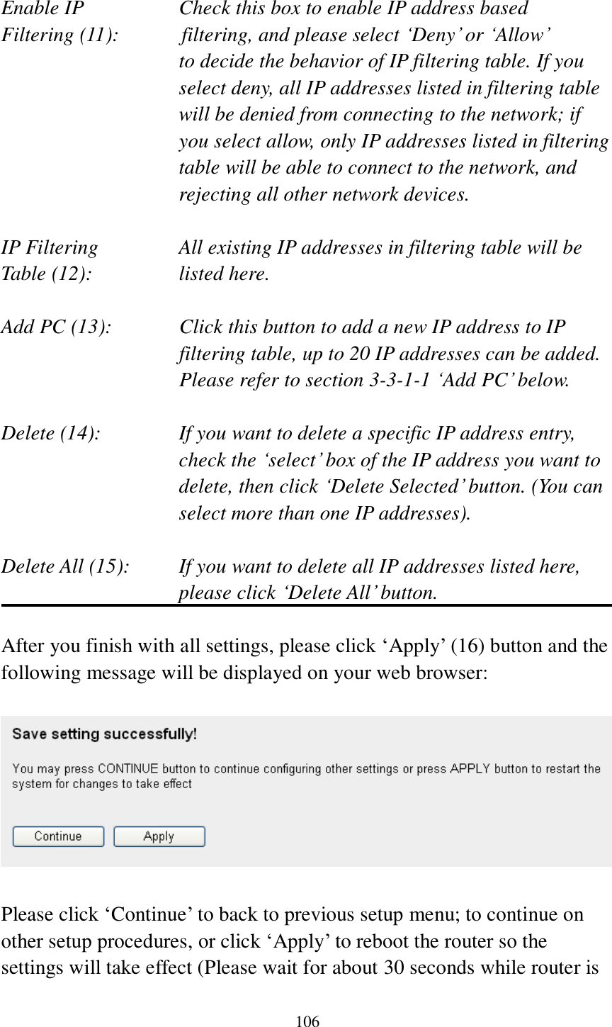 106  Enable IP        Check this box to enable IP address based Filtering (11):            filtering, and please select „Deny‟ or „Allow‟   to decide the behavior of IP filtering table. If you select deny, all IP addresses listed in filtering table will be denied from connecting to the network; if you select allow, only IP addresses listed in filtering table will be able to connect to the network, and rejecting all other network devices.  IP Filtering      All existing IP addresses in filtering table will be Table (12):       listed here.  Add PC (13):    Click this button to add a new IP address to IP filtering table, up to 20 IP addresses can be added.   Please refer to section 3-3-1-1 „Add PC‟ below.    Delete (14):      If you want to delete a specific IP address entry,     check the „select‟ box of the IP address you want to delete, then click „Delete Selected‟ button. (You can select more than one IP addresses).  Delete All (15):    If you want to delete all IP addresses listed here, please click „Delete All‟ button.  After you finish with all settings, please click „Apply‟ (16) button and the following message will be displayed on your web browser:    Please click „Continue‟ to back to previous setup menu; to continue on other setup procedures, or click „Apply‟ to reboot the router so the settings will take effect (Please wait for about 30 seconds while router is 