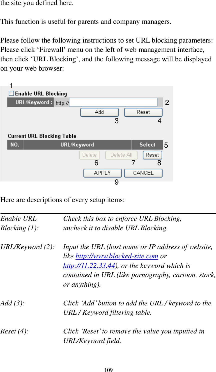 109 the site you defined here.  This function is useful for parents and company managers.  Please follow the following instructions to set URL blocking parameters: Please click „Firewall‟ menu on the left of web management interface, then click „URL Blocking‟, and the following message will be displayed on your web browser:    Here are descriptions of every setup items:  Enable URL      Check this box to enforce URL Blocking, Blocking (1):      uncheck it to disable URL Blocking.  URL/Keyword (2):    Input the URL (host name or IP address of website, like http://www.blocked-site.com or http://11.22.33.44), or the keyword which is contained in URL (like pornography, cartoon, stock, or anything).  Add (3):    Click „Add‟ button to add the URL / keyword to the URL / Keyword filtering table.  Reset (4):    Click „Reset‟ to remove the value you inputted in URL/Keyword field.  2 3 4 5 6 7 8 9 1 