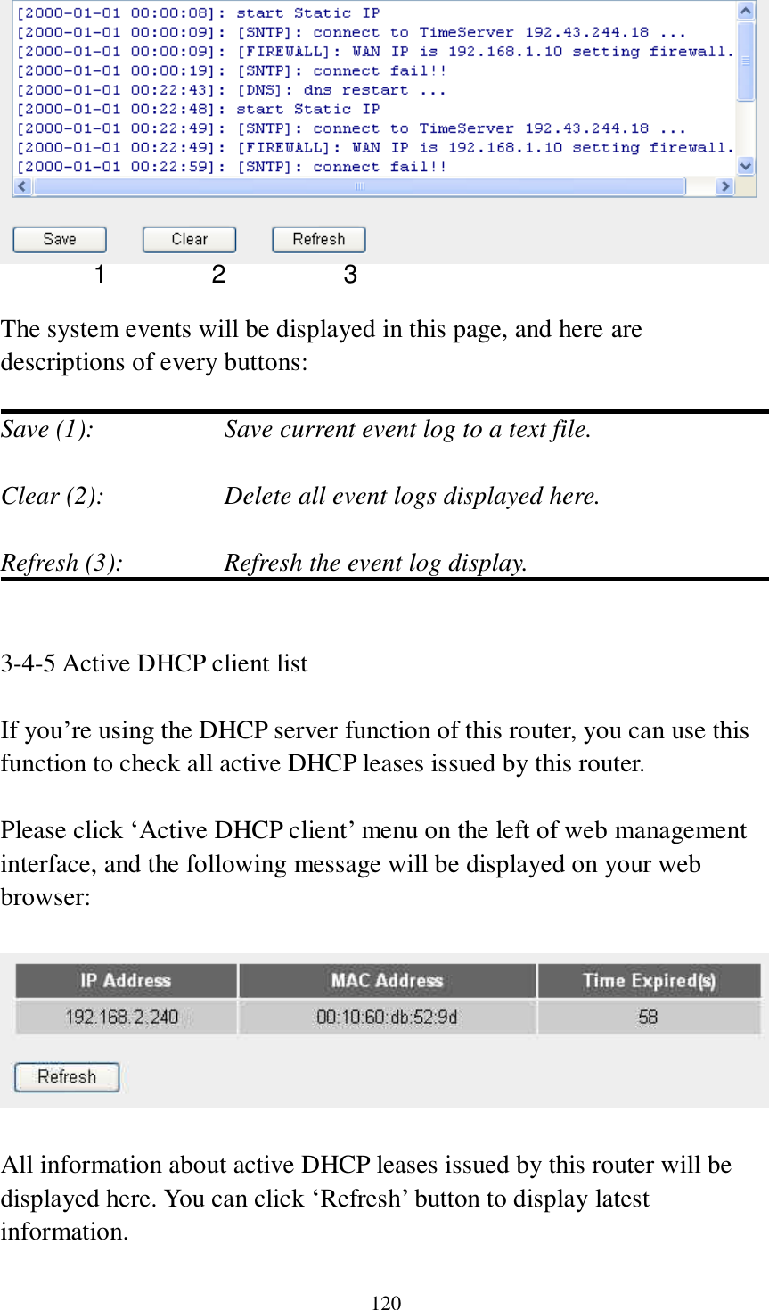 120   The system events will be displayed in this page, and here are descriptions of every buttons:  Save (1):        Save current event log to a text file.  Clear (2):        Delete all event logs displayed here.  Refresh (3):      Refresh the event log display.   3-4-5 Active DHCP client list  If you‟re using the DHCP server function of this router, you can use this function to check all active DHCP leases issued by this router.  Please click „Active DHCP client‟ menu on the left of web management interface, and the following message will be displayed on your web browser:    All information about active DHCP leases issued by this router will be displayed here. You can click „Refresh‟ button to display latest information. 1 2 3 