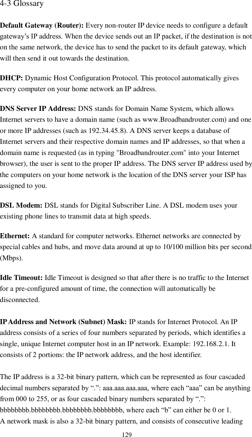129 4-3 Glossary  Default Gateway (Router): Every non-router IP device needs to configure a default gateway‟s IP address. When the device sends out an IP packet, if the destination is not on the same network, the device has to send the packet to its default gateway, which will then send it out towards the destination. DHCP: Dynamic Host Configuration Protocol. This protocol automatically gives every computer on your home network an IP address. DNS Server IP Address: DNS stands for Domain Name System, which allows Internet servers to have a domain name (such as www.Broadbandrouter.com) and one or more IP addresses (such as 192.34.45.8). A DNS server keeps a database of Internet servers and their respective domain names and IP addresses, so that when a domain name is requested (as in typing &quot;Broadbandrouter.com&quot; into your Internet browser), the user is sent to the proper IP address. The DNS server IP address used by the computers on your home network is the location of the DNS server your ISP has assigned to you.   DSL Modem: DSL stands for Digital Subscriber Line. A DSL modem uses your existing phone lines to transmit data at high speeds.   Ethernet: A standard for computer networks. Ethernet networks are connected by special cables and hubs, and move data around at up to 10/100 million bits per second (Mbps).   Idle Timeout: Idle Timeout is designed so that after there is no traffic to the Internet for a pre-configured amount of time, the connection will automatically be disconnected.  IP Address and Network (Subnet) Mask: IP stands for Internet Protocol. An IP address consists of a series of four numbers separated by periods, which identifies a single, unique Internet computer host in an IP network. Example: 192.168.2.1. It consists of 2 portions: the IP network address, and the host identifier.  The IP address is a 32-bit binary pattern, which can be represented as four cascaded decimal numbers separated by “.”: aaa.aaa.aaa.aaa, where each “aaa” can be anything from 000 to 255, or as four cascaded binary numbers separated by “.”: bbbbbbbb.bbbbbbbb.bbbbbbbb.bbbbbbbb, where each “b” can either be 0 or 1. A network mask is also a 32-bit binary pattern, and consists of consecutive leading 