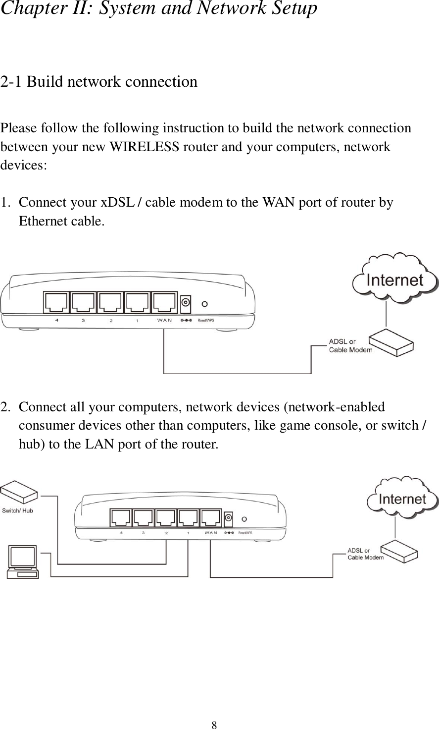 8 Chapter II: System and Network Setup  2-1 Build network connection  Please follow the following instruction to build the network connection between your new WIRELESS router and your computers, network devices:  1. Connect your xDSL / cable modem to the WAN port of router by Ethernet cable.      2. Connect all your computers, network devices (network-enabled consumer devices other than computers, like game console, or switch / hub) to the LAN port of the router.         