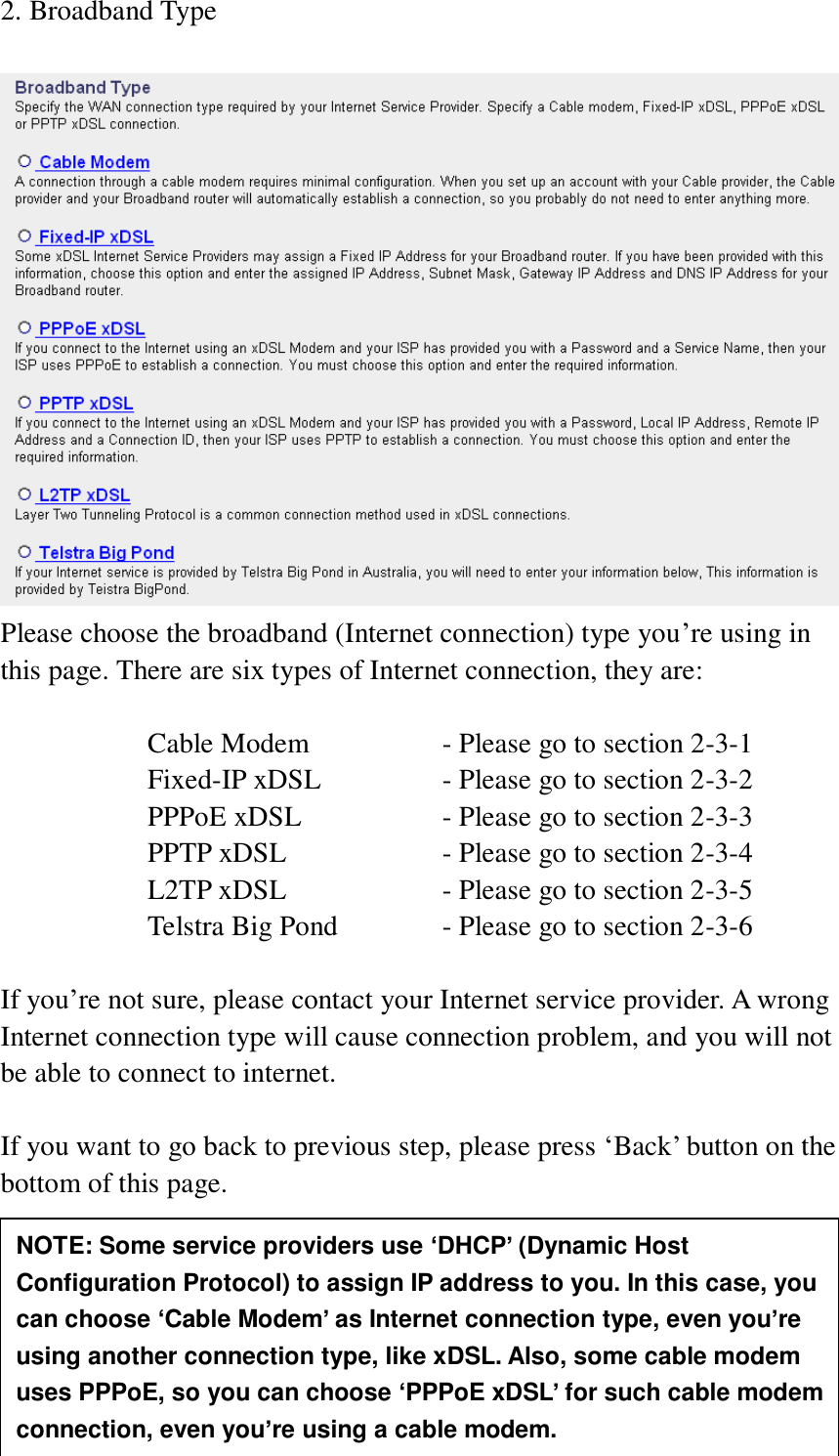 24 2. Broadband Type   Please choose the broadband (Internet connection) type you‟re using in this page. There are six types of Internet connection, they are:  Cable Modem      - Please go to section 2-3-1 Fixed-IP xDSL      - Please go to section 2-3-2 PPPoE xDSL      - Please go to section 2-3-3 PPTP xDSL       - Please go to section 2-3-4 L2TP xDSL       - Please go to section 2-3-5 Telstra Big Pond     - Please go to section 2-3-6  If you‟re not sure, please contact your Internet service provider. A wrong Internet connection type will cause connection problem, and you will not be able to connect to internet.  If you want to go back to previous step, please press „Back‟ button on the bottom of this page.      NOTE: Some service providers use ‘DHCP’ (Dynamic Host Configuration Protocol) to assign IP address to you. In this case, you can choose ‘Cable Modem’ as Internet connection type, even you’re using another connection type, like xDSL. Also, some cable modem uses PPPoE, so you can choose ‘PPPoE xDSL’ for such cable modem connection, even you’re using a cable modem. 
