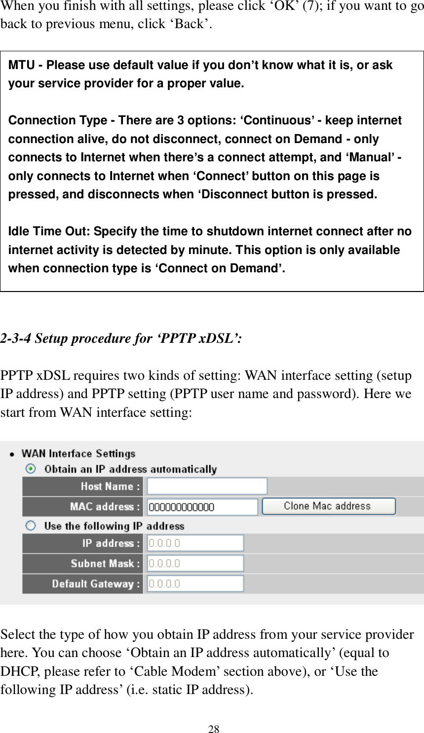 28 When you finish with all settings, please click „OK‟ (7); if you want to go back to previous menu, click „Back‟.                   2-3-4 Setup procedure for ‘PPTP xDSL’:  PPTP xDSL requires two kinds of setting: WAN interface setting (setup IP address) and PPTP setting (PPTP user name and password). Here we start from WAN interface setting:    Select the type of how you obtain IP address from your service provider here. You can choose „Obtain an IP address automatically‟ (equal to DHCP, please refer to „Cable Modem‟ section above), or „Use the following IP address‟ (i.e. static IP address).   MTU - Please use default value if you don’t know what it is, or ask your service provider for a proper value.  Connection Type - There are 3 options: ‘Continuous’ - keep internet connection alive, do not disconnect, connect on Demand - only connects to Internet when there’s a connect attempt, and ‘Manual’ - only connects to Internet when ‘Connect’ button on this page is pressed, and disconnects when ‘Disconnect button is pressed.  Idle Time Out: Specify the time to shutdown internet connect after no internet activity is detected by minute. This option is only available when connection type is ‘Connect on Demand’. 