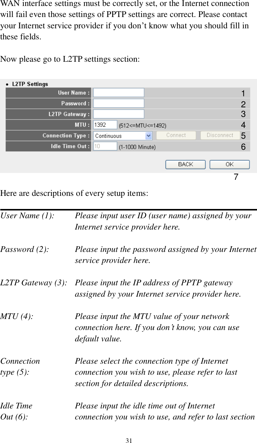 31 WAN interface settings must be correctly set, or the Internet connection will fail even those settings of PPTP settings are correct. Please contact your Internet service provider if you don‟t know what you should fill in these fields.  Now please go to L2TP settings section:    Here are descriptions of every setup items:  User Name (1):     Please input user ID (user name) assigned by your           Internet service provider here.  Password (2):    Please input the password assigned by your Internet service provider here.  L2TP Gateway (3):   Please input the IP address of PPTP gateway assigned by your Internet service provider here.  MTU (4):    Please input the MTU value of your network connection here. If you don‟t know, you can use default value.  Connection       Please select the connection type of Internet type (5):    connection you wish to use, please refer to last section for detailed descriptions.  Idle Time        Please input the idle time out of Internet Out (6):    connection you wish to use, and refer to last section 1 2 4 3 5 7 6 