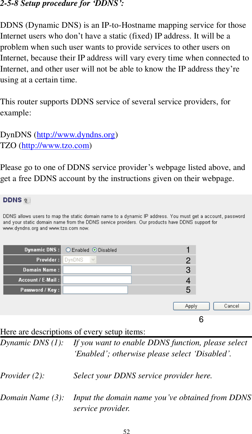 52 2-5-8 Setup procedure for ‘DDNS’:  DDNS (Dynamic DNS) is an IP-to-Hostname mapping service for those Internet users who don‟t have a static (fixed) IP address. It will be a problem when such user wants to provide services to other users on Internet, because their IP address will vary every time when connected to Internet, and other user will not be able to know the IP address they‟re using at a certain time.  This router supports DDNS service of several service providers, for example:  DynDNS (http://www.dyndns.org) TZO (http://www.tzo.com)  Please go to one of DDNS service provider‟s webpage listed above, and get a free DDNS account by the instructions given on their webpage.    Here are descriptions of every setup items: Dynamic DNS (1):    If you want to enable DDNS function, please select „Enabled‟; otherwise please select „Disabled‟.  Provider (2):      Select your DDNS service provider here.  Domain Name (3):    Input the domain name you‟ve obtained from DDNS service provider. 1 2 3 4 5 6 