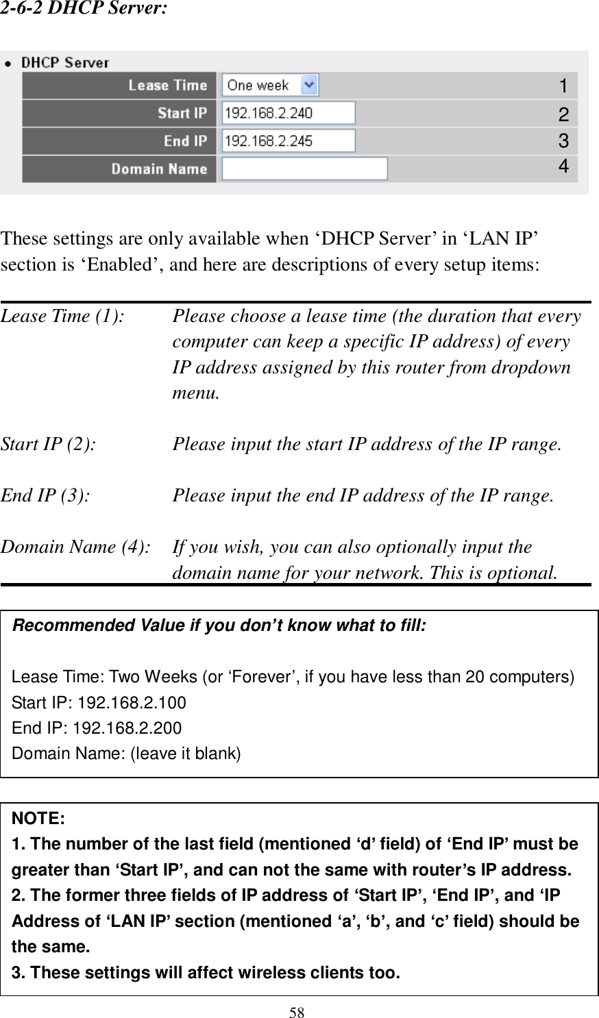 58 2-6-2 DHCP Server:    These settings are only available when „DHCP Server‟ in „LAN IP‟ section is „Enabled‟, and here are descriptions of every setup items:  Lease Time (1):    Please choose a lease time (the duration that every computer can keep a specific IP address) of every IP address assigned by this router from dropdown menu.  Start IP (2):      Please input the start IP address of the IP range.  End IP (3):       Please input the end IP address of the IP range.  Domain Name (4):    If you wish, you can also optionally input the domain name for your network. This is optional.                Recommended Value if you don’t know what to fill:  Lease Time: Two Weeks (or ‘Forever’, if you have less than 20 computers) Start IP: 192.168.2.100 End IP: 192.168.2.200 Domain Name: (leave it blank) NOTE:   1. The number of the last field (mentioned ‘d’ field) of ‘End IP’ must be greater than ‘Start IP’, and can not the same with router’s IP address. 2. The former three fields of IP address of ‘Start IP’, ‘End IP’, and ‘IP Address of ‘LAN IP’ section (mentioned ‘a’, ‘b’, and ‘c’ field) should be the same. 3. These settings will affect wireless clients too. 1 3 4 2 