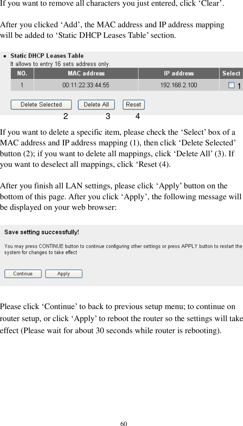 60 If you want to remove all characters you just entered, click „Clear‟.  After you clicked „Add‟, the MAC address and IP address mapping will be added to „Static DHCP Leases Table‟ section.    If you want to delete a specific item, please check the „Select‟ box of a MAC address and IP address mapping (1), then click „Delete Selected‟ button (2); if you want to delete all mappings, click „Delete All‟ (3). If you want to deselect all mappings, click „Reset (4).  After you finish all LAN settings, please click „Apply‟ button on the bottom of this page. After you click „Apply‟, the following message will be displayed on your web browser:    Please click „Continue‟ to back to previous setup menu; to continue on router setup, or click „Apply‟ to reboot the router so the settings will take effect (Please wait for about 30 seconds while router is rebooting). 1 2 3 4 