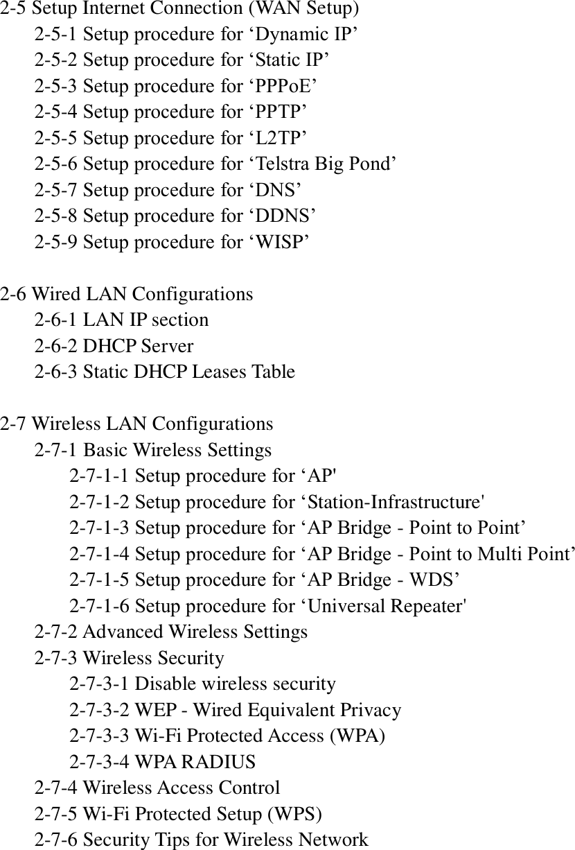  2-5 Setup Internet Connection (WAN Setup)   2-5-1 Setup procedure for „Dynamic IP‟   2-5-2 Setup procedure for „Static IP‟   2-5-3 Setup procedure for „PPPoE‟   2-5-4 Setup procedure for „PPTP‟   2-5-5 Setup procedure for „L2TP‟   2-5-6 Setup procedure for „Telstra Big Pond‟   2-5-7 Setup procedure for „DNS‟   2-5-8 Setup procedure for „DDNS‟   2-5-9 Setup procedure for „WISP‟  2-6 Wired LAN Configurations   2-6-1 LAN IP section   2-6-2 DHCP Server   2-6-3 Static DHCP Leases Table  2-7 Wireless LAN Configurations   2-7-1 Basic Wireless Settings     2-7-1-1 Setup procedure for „AP&apos;     2-7-1-2 Setup procedure for „Station-Infrastructure&apos;     2-7-1-3 Setup procedure for „AP Bridge - Point to Point‟     2-7-1-4 Setup procedure for „AP Bridge - Point to Multi Point‟     2-7-1-5 Setup procedure for „AP Bridge - WDS‟     2-7-1-6 Setup procedure for „Universal Repeater&apos;   2-7-2 Advanced Wireless Settings   2-7-3 Wireless Security     2-7-3-1 Disable wireless security     2-7-3-2 WEP - Wired Equivalent Privacy     2-7-3-3 Wi-Fi Protected Access (WPA)     2-7-3-4 WPA RADIUS   2-7-4 Wireless Access Control   2-7-5 Wi-Fi Protected Setup (WPS)   2-7-6 Security Tips for Wireless Network     