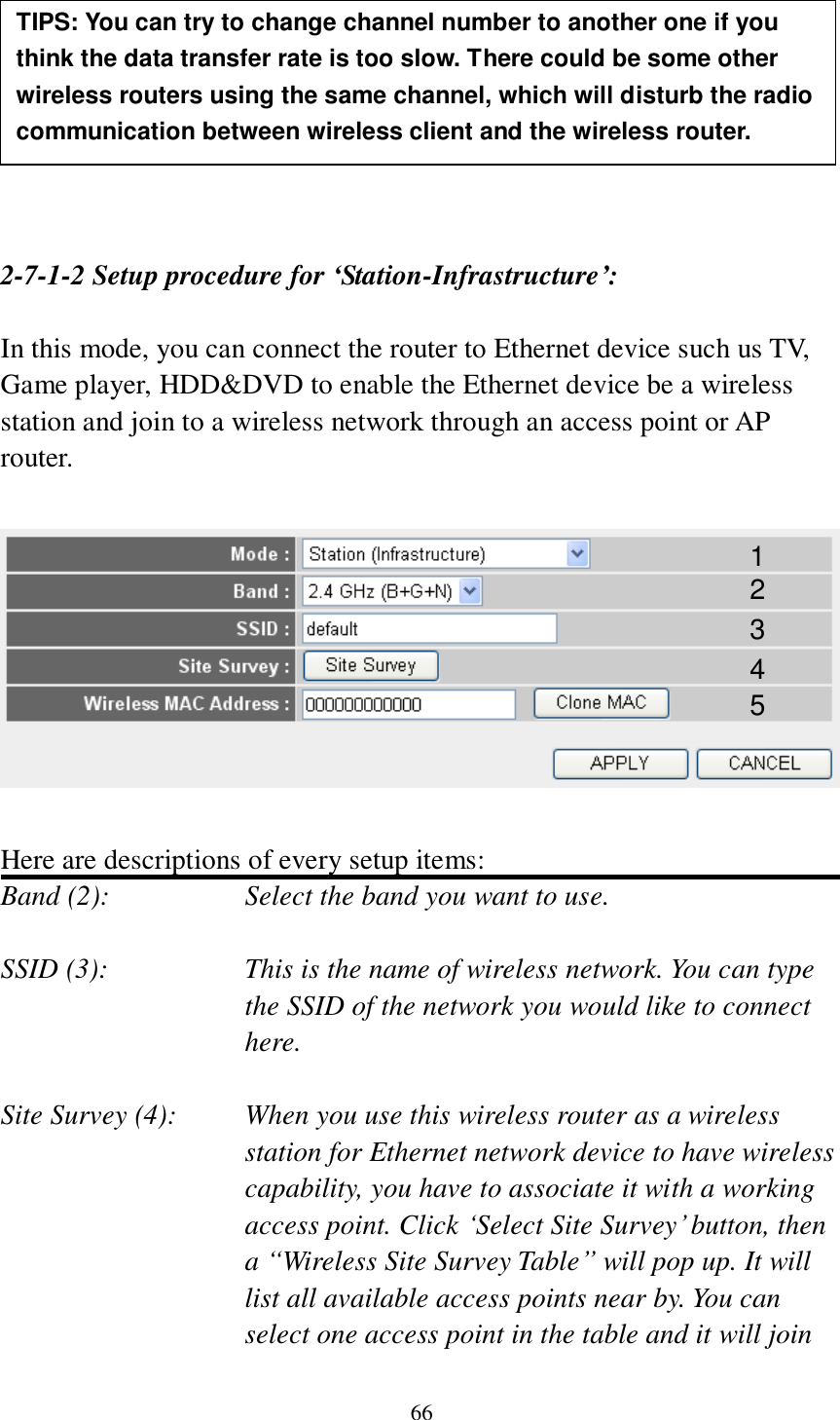 66         2-7-1-2 Setup procedure for ‘Station-Infrastructure’:  In this mode, you can connect the router to Ethernet device such us TV, Game player, HDD&amp;DVD to enable the Ethernet device be a wireless station and join to a wireless network through an access point or AP router.    Here are descriptions of every setup items: Band (2):  Select the band you want to use.  SSID (3):  This is the name of wireless network. You can type the SSID of the network you would like to connect here.  Site Survey (4):  When you use this wireless router as a wireless station for Ethernet network device to have wireless capability, you have to associate it with a working access point. Click „Select Site Survey‟ button, then a “Wireless Site Survey Table” will pop up. It will list all available access points near by. You can select one access point in the table and it will join TIPS: You can try to change channel number to another one if you think the data transfer rate is too slow. There could be some other wireless routers using the same channel, which will disturb the radio communication between wireless client and the wireless router. 1 2 3 4 5 