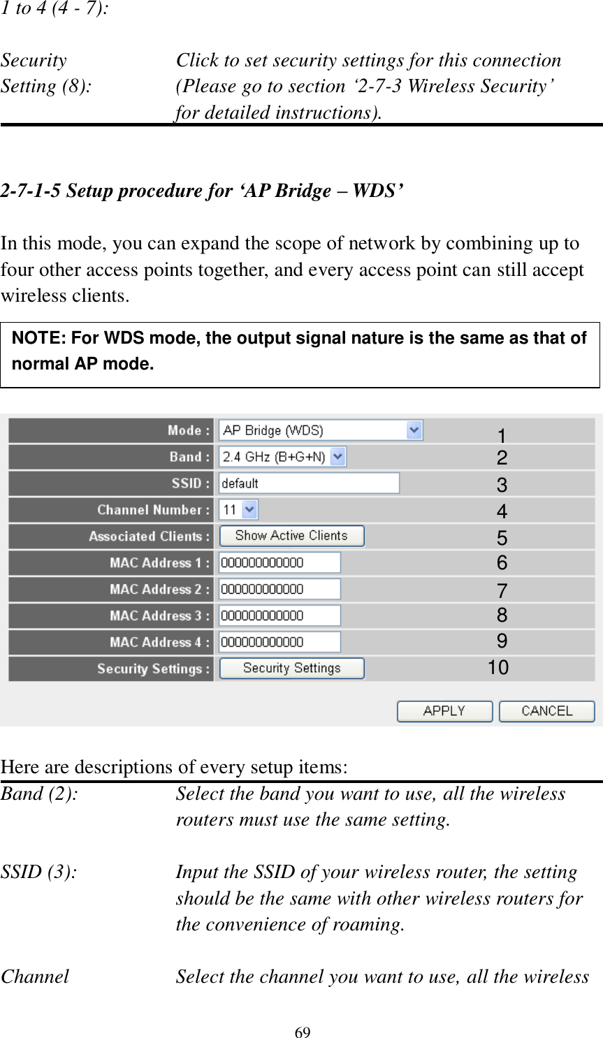 69 1 to 4 (4 - 7):    Security    Click to set security settings for this connection Setting (8):  (Please go to section „2-7-3 Wireless Security‟   for detailed instructions).   2-7-1-5 Setup procedure for ‘AP Bridge – WDS’  In this mode, you can expand the scope of network by combining up to four other access points together, and every access point can still accept wireless clients.       Here are descriptions of every setup items: Band (2):  Select the band you want to use, all the wireless routers must use the same setting.  SSID (3):  Input the SSID of your wireless router, the setting should be the same with other wireless routers for the convenience of roaming.  Channel  Select the channel you want to use, all the wireless 1 2 3 4 5 7 8 6 9 10 NOTE: For WDS mode, the output signal nature is the same as that of normal AP mode.   