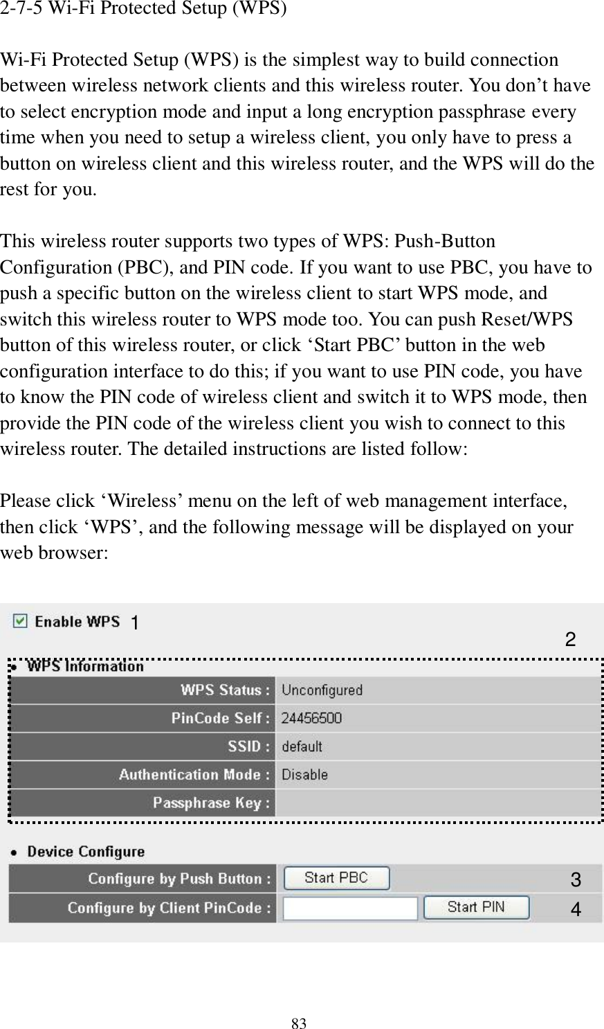 83 2-7-5 Wi-Fi Protected Setup (WPS)  Wi-Fi Protected Setup (WPS) is the simplest way to build connection between wireless network clients and this wireless router. You don‟t have to select encryption mode and input a long encryption passphrase every time when you need to setup a wireless client, you only have to press a button on wireless client and this wireless router, and the WPS will do the rest for you.  This wireless router supports two types of WPS: Push-Button Configuration (PBC), and PIN code. If you want to use PBC, you have to push a specific button on the wireless client to start WPS mode, and switch this wireless router to WPS mode too. You can push Reset/WPS button of this wireless router, or click „Start PBC‟ button in the web configuration interface to do this; if you want to use PIN code, you have to know the PIN code of wireless client and switch it to WPS mode, then provide the PIN code of the wireless client you wish to connect to this wireless router. The detailed instructions are listed follow:  Please click „Wireless‟ menu on the left of web management interface, then click „WPS‟, and the following message will be displayed on your web browser:    1 3 4 2 