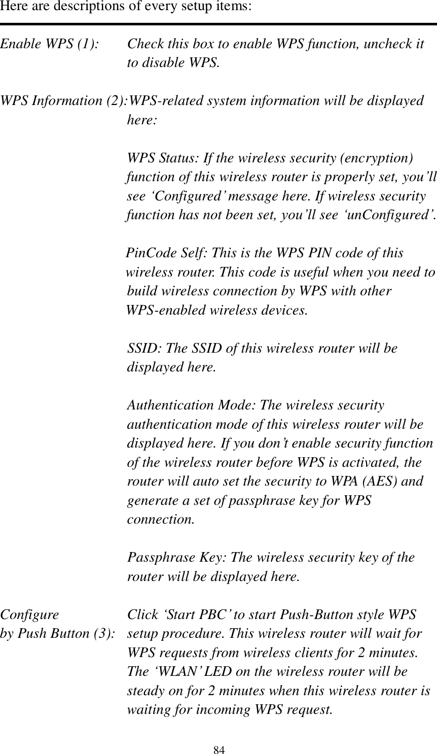 84 Here are descriptions of every setup items:  Enable WPS (1):  Check this box to enable WPS function, uncheck it to disable WPS.  WPS Information (2):WPS-related system information will be displayed here:  WPS Status: If the wireless security (encryption) function of this wireless router is properly set, you‟ll see „Configured‟ message here. If wireless security function has not been set, you‟ll see „unConfigured‟.  PinCode Self: This is the WPS PIN code of this wireless router. This code is useful when you need to  build wireless connection by WPS with other WPS-enabled wireless devices.  SSID: The SSID of this wireless router will be displayed here.  Authentication Mode: The wireless security authentication mode of this wireless router will be displayed here. If you don‟t enable security function of the wireless router before WPS is activated, the router will auto set the security to WPA (AES) and generate a set of passphrase key for WPS connection.  Passphrase Key: The wireless security key of the router will be displayed here.  Configure      Click „Start PBC‟ to start Push-Button style WPS by Push Button (3):  setup procedure. This wireless router will wait for WPS requests from wireless clients for 2 minutes. The „WLAN‟ LED on the wireless router will be steady on for 2 minutes when this wireless router is waiting for incoming WPS request. 