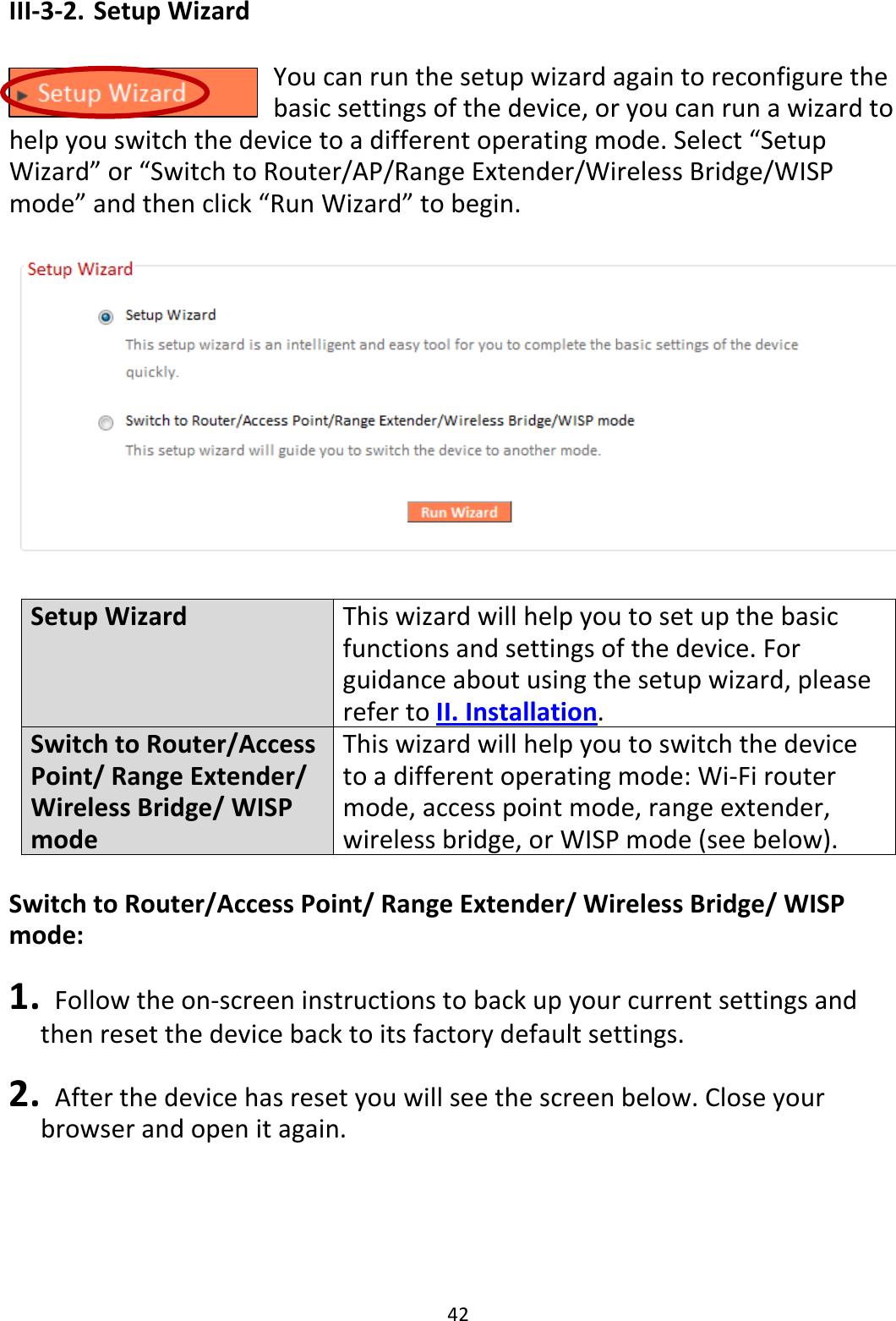 42 III-3-2. Setup Wizard  You can run the setup wizard again to reconfigure the basic settings of the device, or you can run a wizard to help you switch the device to a different operating mode. Select “Setup Wizard” or “Switch to Router/AP/Range Extender/Wireless Bridge/WISP mode” and then click “Run Wizard” to begin.    Setup Wizard This wizard will help you to set up the basic functions and settings of the device. For guidance about using the setup wizard, please refer to II. Installation. Switch to Router/Access Point/ Range Extender/ Wireless Bridge/ WISP mode This wizard will help you to switch the device to a different operating mode: Wi-Fi router mode, access point mode, range extender, wireless bridge, or WISP mode (see below).  Switch to Router/Access Point/ Range Extender/ Wireless Bridge/ WISP mode:  1.   Follow the on-screen instructions to back up your current settings and then reset the device back to its factory default settings.  2.   After the device has reset you will see the screen below. Close your browser and open it again.  