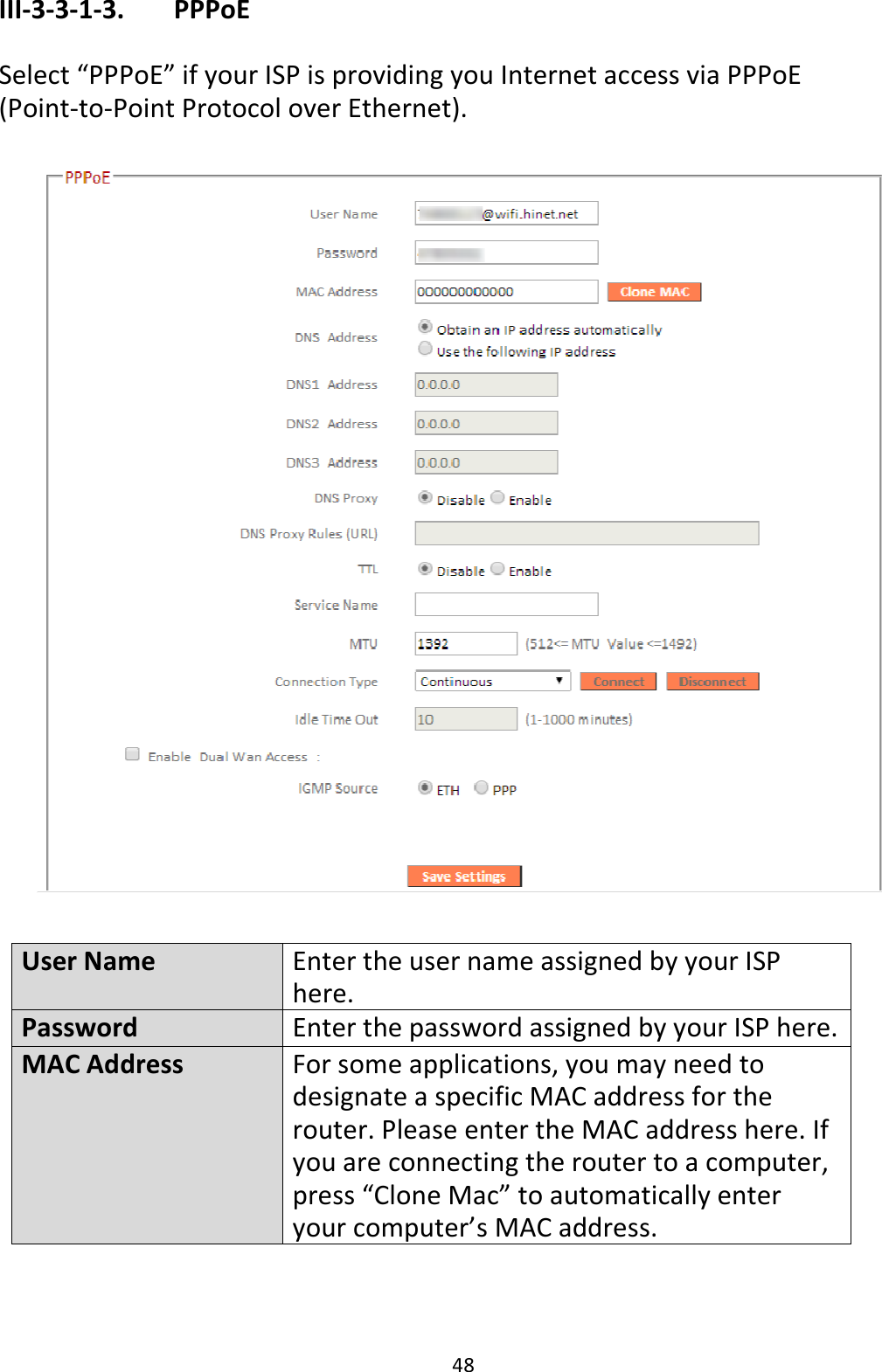 48 III-3-3-1-3.    PPPoE  Select “PPPoE” if your ISP is providing you Internet access via PPPoE (Point-to-Point Protocol over Ethernet).    User Name Enter the user name assigned by your ISP here. Password Enter the password assigned by your ISP here. MAC Address For some applications, you may need to designate a specific MAC address for the router. Please enter the MAC address here. If you are connecting the router to a computer, press “Clone Mac” to automatically enter your computer’s MAC address. 