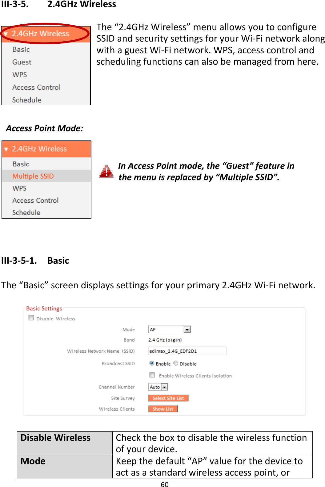 60 III-3-5.    2.4GHz Wireless  The “2.4GHz Wireless” menu allows you to configure SSID and security settings for your Wi-Fi network along with a guest Wi-Fi network. WPS, access control and scheduling functions can also be managed from here.               In Access Point mode, the “Guest” feature in the menu is replaced by “Multiple SSID”.     III-3-5-1.    Basic  The “Basic” screen displays settings for your primary 2.4GHz Wi-Fi network.    Disable Wireless Check the box to disable the wireless function of your device. Mode Keep the default “AP” value for the device to act as a standard wireless access point, or Access Point Mode:  