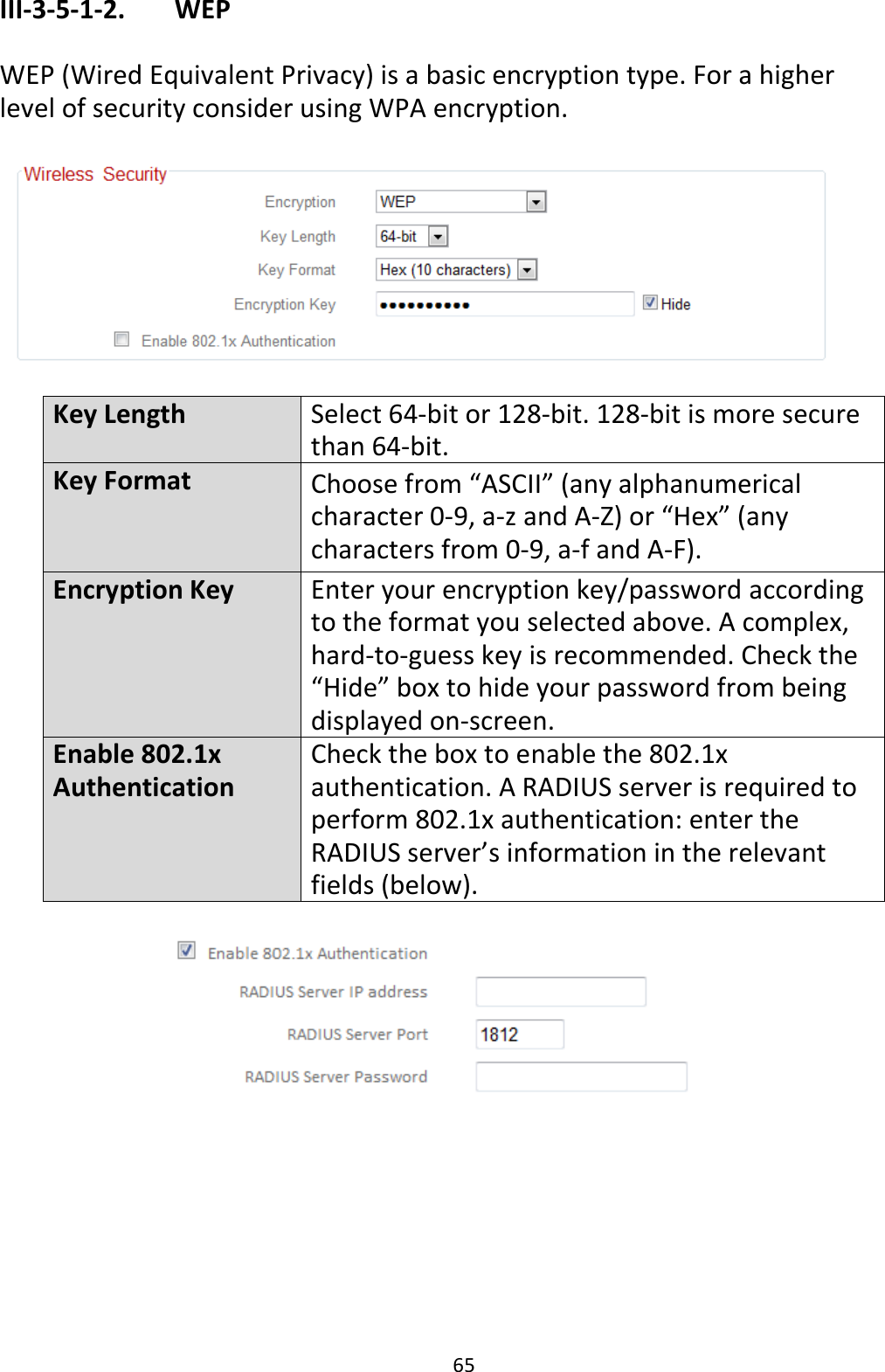 65 III-3-5-1-2.    WEP  WEP (Wired Equivalent Privacy) is a basic encryption type. For a higher level of security consider using WPA encryption.    Key Length Select 64-bit or 128-bit. 128-bit is more secure than 64-bit. Key Format Choose from “ASCII” (any alphanumerical character 0-9, a-z and A-Z) or “Hex” (any characters from 0-9, a-f and A-F). Encryption Key Enter your encryption key/password according to the format you selected above. A complex, hard-to-guess key is recommended. Check the “Hide” box to hide your password from being displayed on-screen. Enable 802.1x Authentication Check the box to enable the 802.1x authentication. A RADIUS server is required to perform 802.1x authentication: enter the RADIUS server’s information in the relevant fields (below).    