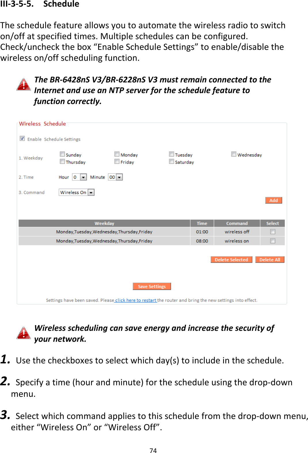 74 III-3-5-5.  Schedule  The schedule feature allows you to automate the wireless radio to switch on/off at specified times. Multiple schedules can be configured. Check/uncheck the box “Enable Schedule Settings” to enable/disable the wireless on/off scheduling function.  The BR-6428nS V3/BR-6228nS V3 must remain connected to the Internet and use an NTP server for the schedule feature to function correctly.    Wireless scheduling can save energy and increase the security of your network.  1.   Use the checkboxes to select which day(s) to include in the schedule.  2.   Specify a time (hour and minute) for the schedule using the drop-down menu.  3.   Select which command applies to this schedule from the drop-down menu, either “Wireless On” or “Wireless Off”.  