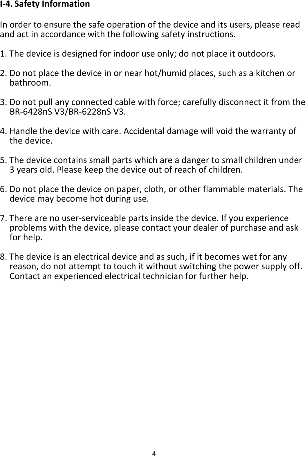 4 I-4. Safety Information  In order to ensure the safe operation of the device and its users, please read and act in accordance with the following safety instructions.  1. The device is designed for indoor use only; do not place it outdoors.  2. Do not place the device in or near hot/humid places, such as a kitchen or bathroom.  3. Do not pull any connected cable with force; carefully disconnect it from the BR-6428nS V3/BR-6228nS V3.  4. Handle the device with care. Accidental damage will void the warranty of the device.  5. The device contains small parts which are a danger to small children under 3 years old. Please keep the device out of reach of children.  6. Do not place the device on paper, cloth, or other flammable materials. The device may become hot during use.  7. There are no user-serviceable parts inside the device. If you experience problems with the device, please contact your dealer of purchase and ask for help.  8. The device is an electrical device and as such, if it becomes wet for any reason, do not attempt to touch it without switching the power supply off. Contact an experienced electrical technician for further help.    