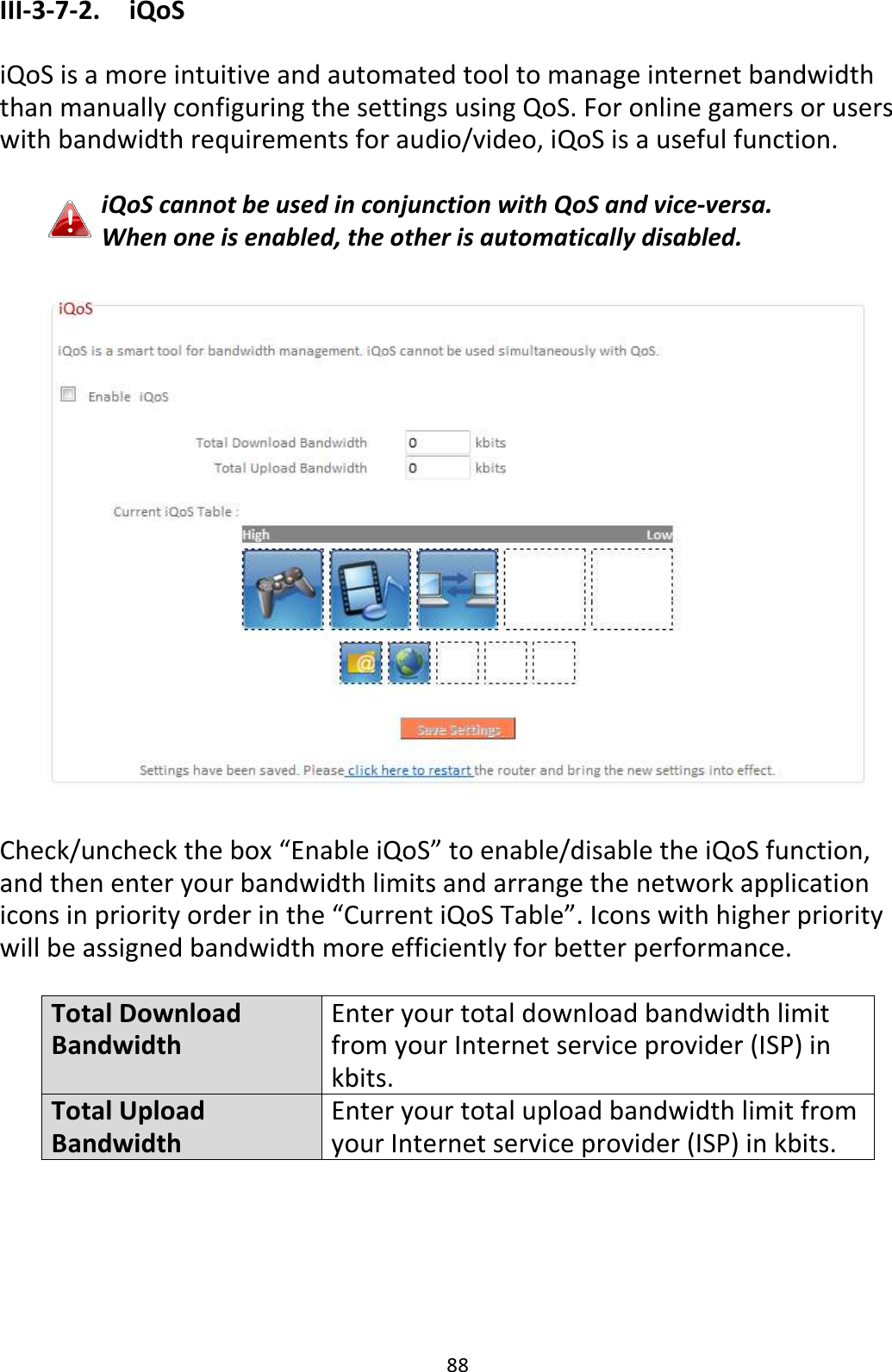88 III-3-7-2.  iQoS  iQoS is a more intuitive and automated tool to manage internet bandwidth than manually configuring the settings using QoS. For online gamers or users with bandwidth requirements for audio/video, iQoS is a useful function.  iQoS cannot be used in conjunction with QoS and vice-versa. When one is enabled, the other is automatically disabled.    Check/uncheck the box “Enable iQoS” to enable/disable the iQoS function, and then enter your bandwidth limits and arrange the network application icons in priority order in the “Current iQoS Table”. Icons with higher priority will be assigned bandwidth more efficiently for better performance.  Total Download Bandwidth Enter your total download bandwidth limit from your Internet service provider (ISP) in kbits. Total Upload Bandwidth Enter your total upload bandwidth limit from your Internet service provider (ISP) in kbits.      