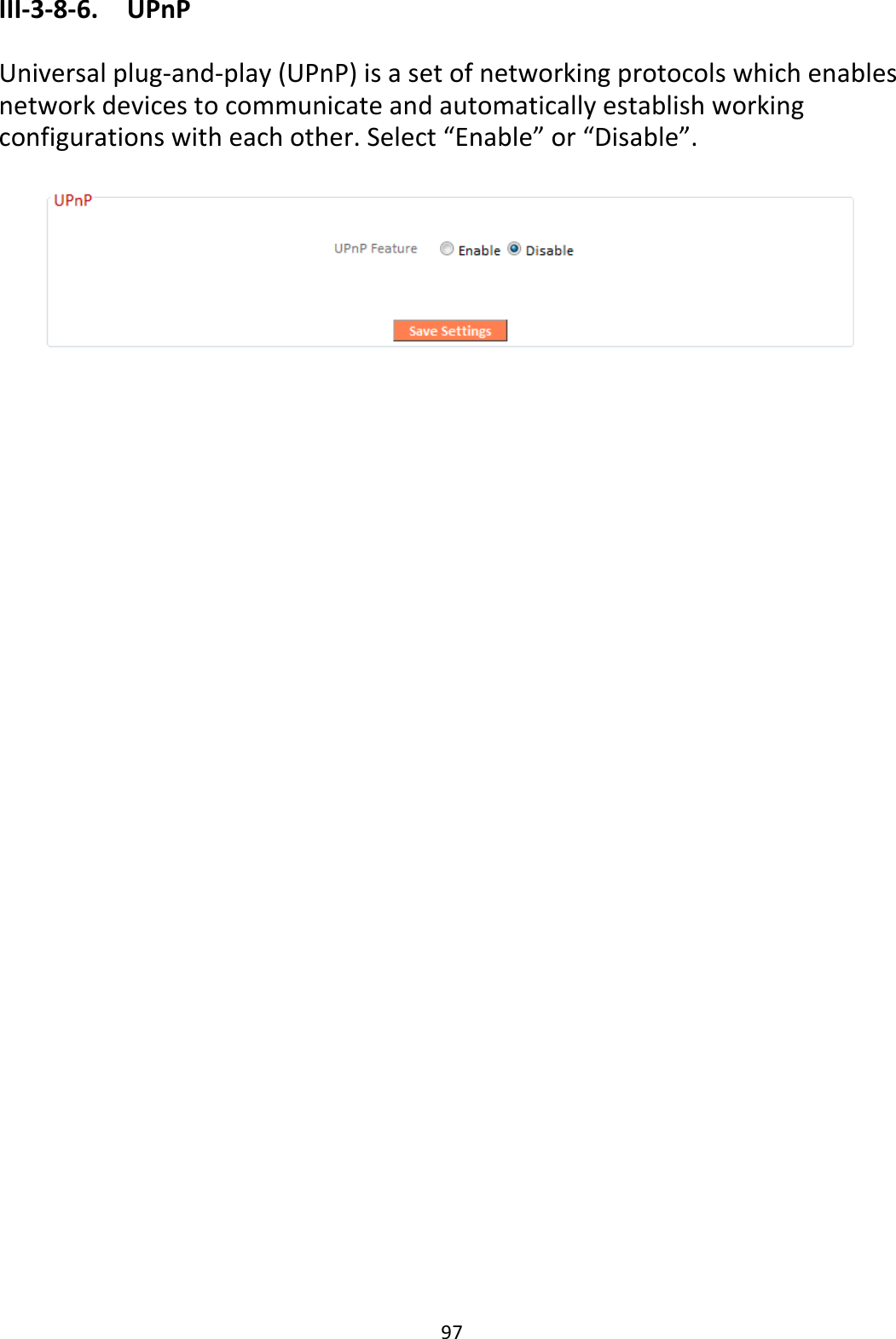 97 III-3-8-6.  UPnP  Universal plug-and-play (UPnP) is a set of networking protocols which enables network devices to communicate and automatically establish working configurations with each other. Select “Enable” or “Disable”.     