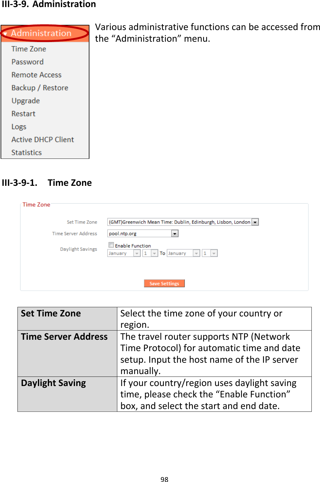 98 III-3-9. Administration  Various administrative functions can be accessed from the “Administration” menu.            III-3-9-1.  Time Zone    Set Time Zone Select the time zone of your country or region. Time Server Address The travel router supports NTP (Network Time Protocol) for automatic time and date setup. Input the host name of the IP server manually. Daylight Saving If your country/region uses daylight saving time, please check the “Enable Function” box, and select the start and end date.  
