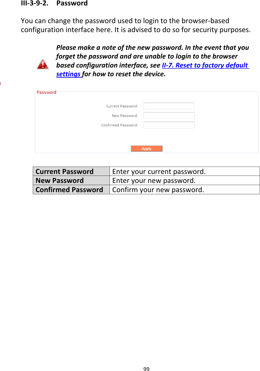 99 III-3-9-2.  Password  You can change the password used to login to the browser-based configuration interface here. It is advised to do so for security purposes.  Please make a note of the new password. In the event that you forget the password and are unable to login to the browser based configuration interface, see II-7. Reset to factory default settings for how to reset the device.    Current Password Enter your current password. New Password Enter your new password. Confirmed Password Confirm your new password.  