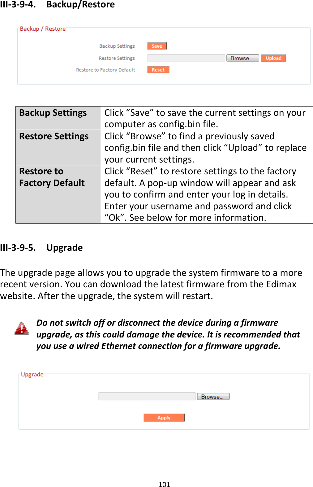 101 III-3-9-4.  Backup/Restore    Backup Settings Click “Save” to save the current settings on your computer as config.bin file. Restore Settings Click “Browse” to find a previously saved config.bin file and then click “Upload” to replace your current settings. Restore to Factory Default Click “Reset” to restore settings to the factory default. A pop-up window will appear and ask you to confirm and enter your log in details. Enter your username and password and click “Ok”. See below for more information.  III-3-9-5.  Upgrade  The upgrade page allows you to upgrade the system firmware to a more recent version. You can download the latest firmware from the Edimax website. After the upgrade, the system will restart.  Do not switch off or disconnect the device during a firmware upgrade, as this could damage the device. It is recommended that you use a wired Ethernet connection for a firmware upgrade.    