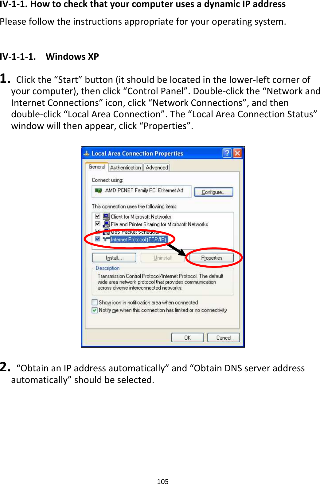 105 IV-1-1. How to check that your computer uses a dynamic IP address Please follow the instructions appropriate for your operating system.  IV-1-1-1.  Windows XP  1.   Click the “Start” button (it should be located in the lower-left corner of your computer), then click “Control Panel”. Double-click the “Network and Internet Connections” icon, click “Network Connections”, and then double-click “Local Area Connection”. The “Local Area Connection Status” window will then appear, click “Properties”.    2.   “Obtain an IP address automatically” and “Obtain DNS server address automatically” should be selected.  