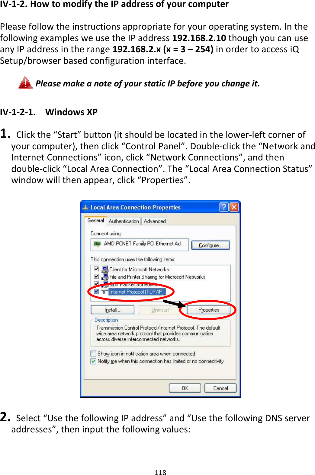 118 IV-1-2. How to modify the IP address of your computer  Please follow the instructions appropriate for your operating system. In the following examples we use the IP address 192.168.2.10 though you can use any IP address in the range 192.168.2.x (x = 3 – 254) in order to access iQ Setup/browser based configuration interface.  Please make a note of your static IP before you change it.  IV-1-2-1.  Windows XP  1.   Click the “Start” button (it should be located in the lower-left corner of your computer), then click “Control Panel”. Double-click the “Network and Internet Connections” icon, click “Network Connections”, and then double-click “Local Area Connection”. The “Local Area Connection Status” window will then appear, click “Properties”.    2.   Select “Use the following IP address” and “Use the following DNS server addresses”, then input the following values:  
