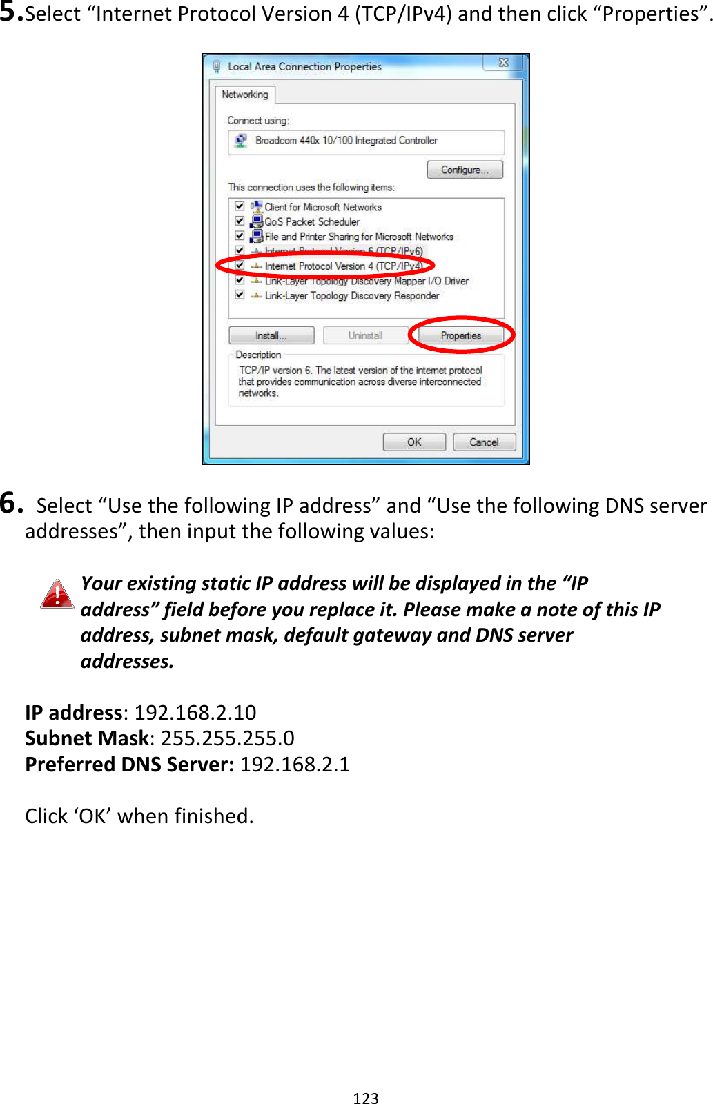 123 5. Select “Internet Protocol Version 4 (TCP/IPv4) and then click “Properties”.    6.   Select “Use the following IP address” and “Use the following DNS server addresses”, then input the following values:  Your existing static IP address will be displayed in the “IP address” field before you replace it. Please make a note of this IP address, subnet mask, default gateway and DNS server addresses.  IP address: 192.168.2.10 Subnet Mask: 255.255.255.0 Preferred DNS Server: 192.168.2.1  Click ‘OK’ when finished.   