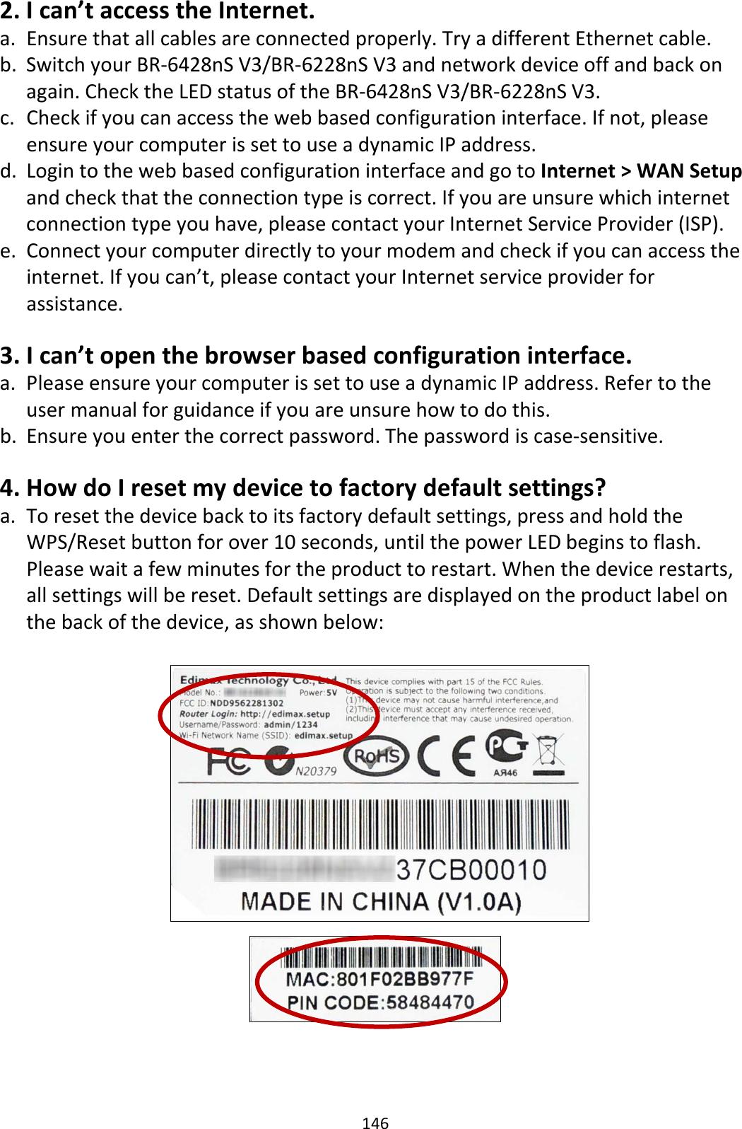 146 2. I can’t access the Internet. a. Ensure that all cables are connected properly. Try a different Ethernet cable. b. Switch your BR-6428nS V3/BR-6228nS V3 and network device off and back on again. Check the LED status of the BR-6428nS V3/BR-6228nS V3. c. Check if you can access the web based configuration interface. If not, please ensure your computer is set to use a dynamic IP address. d. Login to the web based configuration interface and go to Internet &gt; WAN Setup and check that the connection type is correct. If you are unsure which internet connection type you have, please contact your Internet Service Provider (ISP). e. Connect your computer directly to your modem and check if you can access the internet. If you can’t, please contact your Internet service provider for assistance.  3. I can’t open the browser based configuration interface. a. Please ensure your computer is set to use a dynamic IP address. Refer to the user manual for guidance if you are unsure how to do this. b. Ensure you enter the correct password. The password is case-sensitive.  4. How do I reset my device to factory default settings? a. To reset the device back to its factory default settings, press and hold the WPS/Reset button for over 10 seconds, until the power LED begins to flash. Please wait a few minutes for the product to restart. When the device restarts, all settings will be reset. Default settings are displayed on the product label on the back of the device, as shown below:      