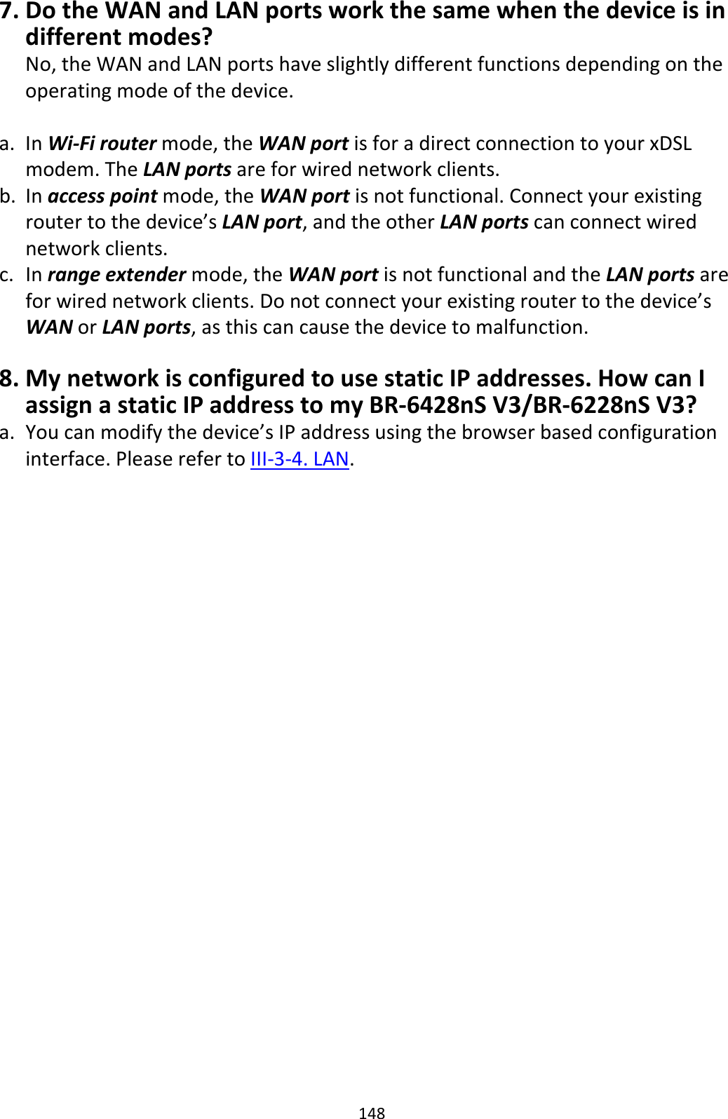 148 7. Do the WAN and LAN ports work the same when the device is in different modes? No, the WAN and LAN ports have slightly different functions depending on the operating mode of the device.  a. In Wi-Fi router mode, the WAN port is for a direct connection to your xDSL modem. The LAN ports are for wired network clients. b. In access point mode, the WAN port is not functional. Connect your existing router to the device’s LAN port, and the other LAN ports can connect wired network clients. c. In range extender mode, the WAN port is not functional and the LAN ports are for wired network clients. Do not connect your existing router to the device’s WAN or LAN ports, as this can cause the device to malfunction.  8. My network is configured to use static IP addresses. How can I assign a static IP address to my BR-6428nS V3/BR-6228nS V3? a. You can modify the device’s IP address using the browser based configuration interface. Please refer to III-3-4. LAN.  